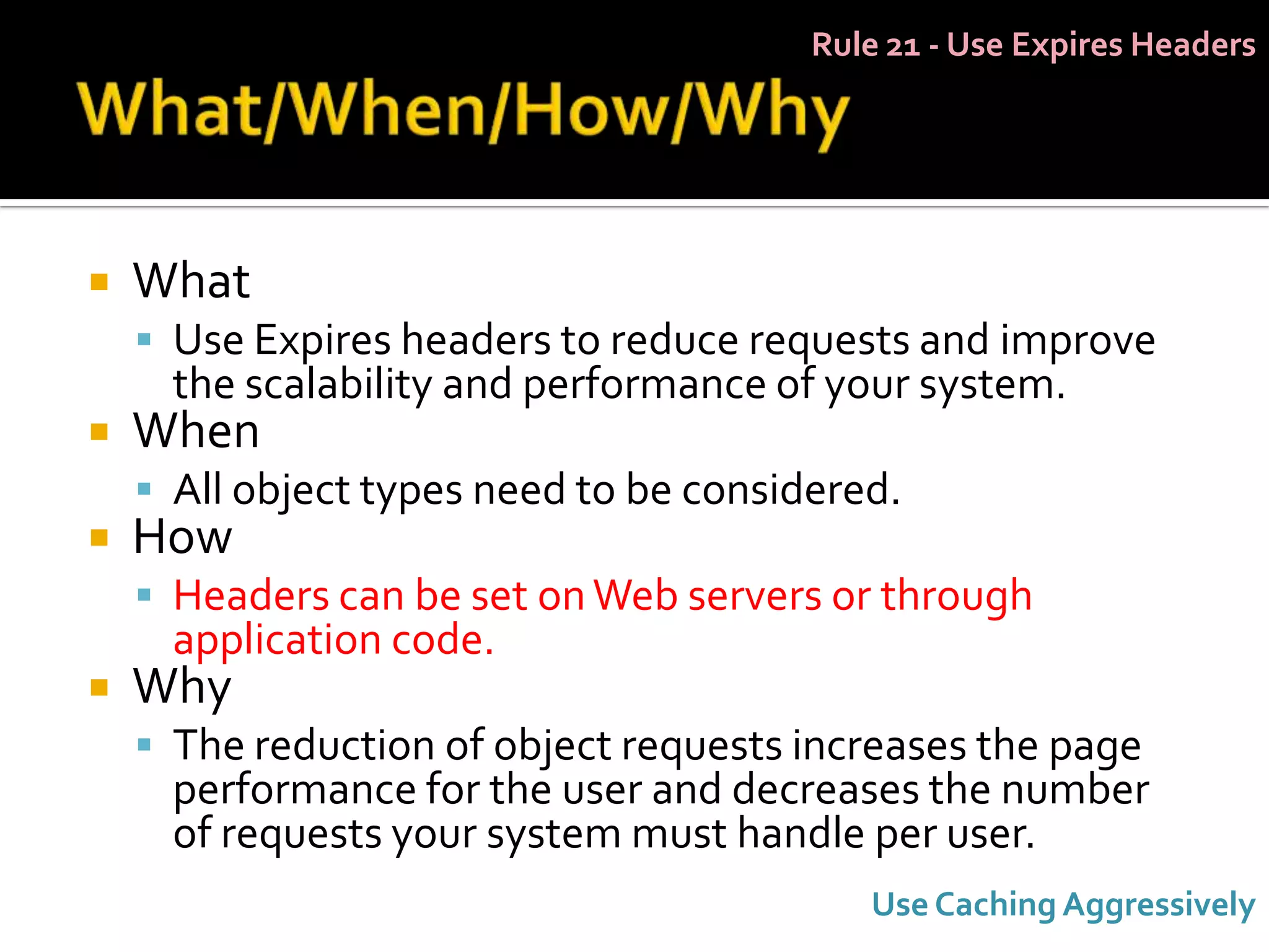 Rule 21 - Use Expires Headers




   What
     Use Expires headers to reduce requests and improve
      the scalability and performance of your system.
   When
     All object types need to be considered.
   How
     Headers can be set on Web servers or through
      application code.
   Why
     The reduction of object requests increases the page
      performance for the user and decreases the number
      of requests your system must handle per user.
                                           Use Caching Aggressively
 