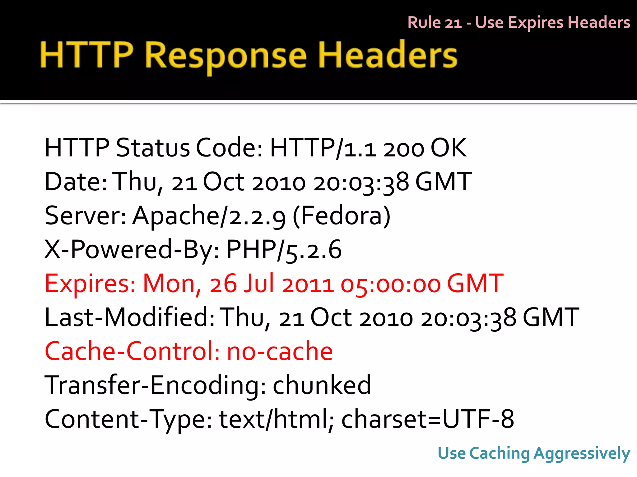 Rule 21 - Use Expires Headers




HTTP Status Code: HTTP/1.1 200 OK
Date: Thu, 21 Oct 2010 20:03:38 GMT
Server: Apache/2.2.9 (Fedora)
X-Powered-By: PHP/5.2.6
Expires: Mon, 26 Jul 2011 05:00:00 GMT
Last-Modified: Thu, 21 Oct 2010 20:03:38 GMT
Cache-Control: no-cache
Transfer-Encoding: chunked
Content-Type: text/html; charset=UTF-8
                                Use Caching Aggressively
 