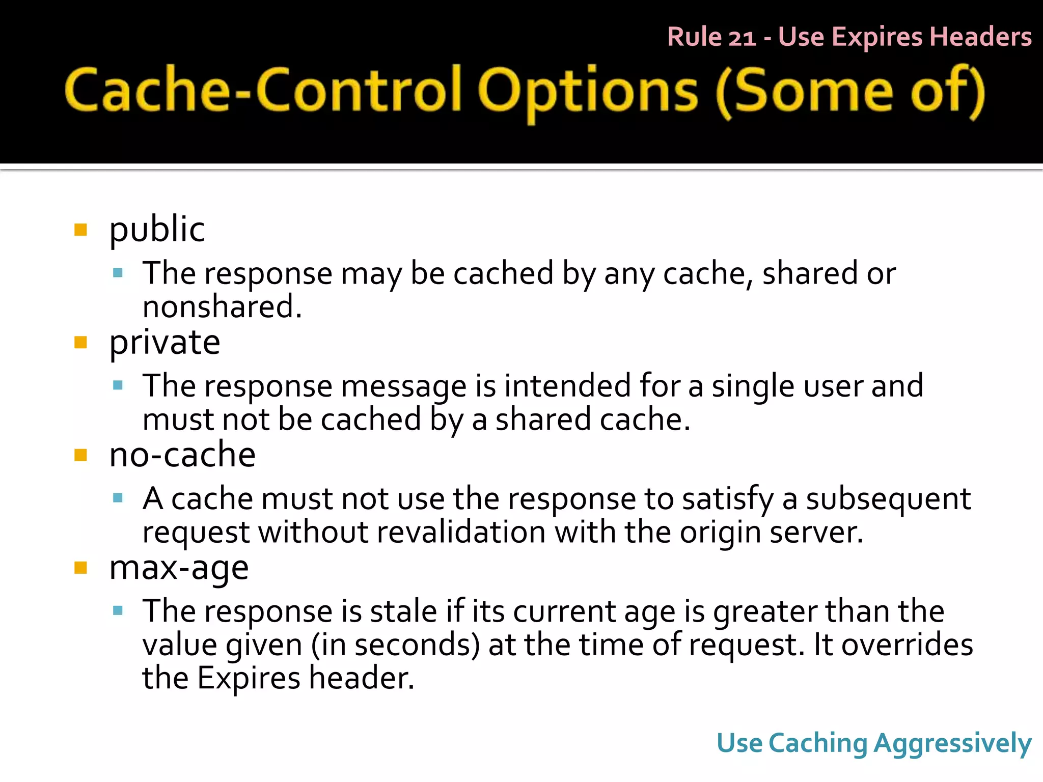 Rule 21 - Use Expires Headers




   public
     The response may be cached by any cache, shared or
      nonshared.
   private
     The response message is intended for a single user and
      must not be cached by a shared cache.
   no-cache
     A cache must not use the response to satisfy a subsequent
      request without revalidation with the origin server.
   max-age
     The response is stale if its current age is greater than the
      value given (in seconds) at the time of request. It overrides
      the Expires header.
                                                Use Caching Aggressively
 