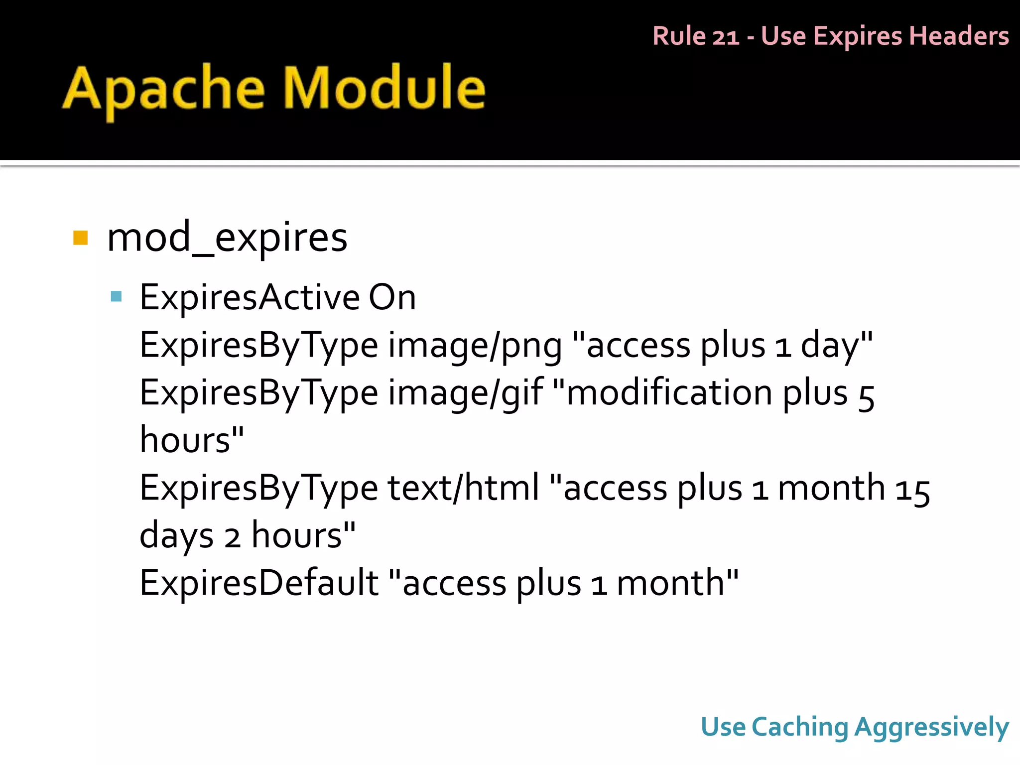 Rule 21 - Use Expires Headers




   mod_expires
     ExpiresActive On
     ExpiresByType image/png "access plus 1 day"
     ExpiresByType image/gif "modification plus 5
     hours"
     ExpiresByType text/html "access plus 1 month 15
     days 2 hours"
     ExpiresDefault "access plus 1 month"


                                      Use Caching Aggressively
 