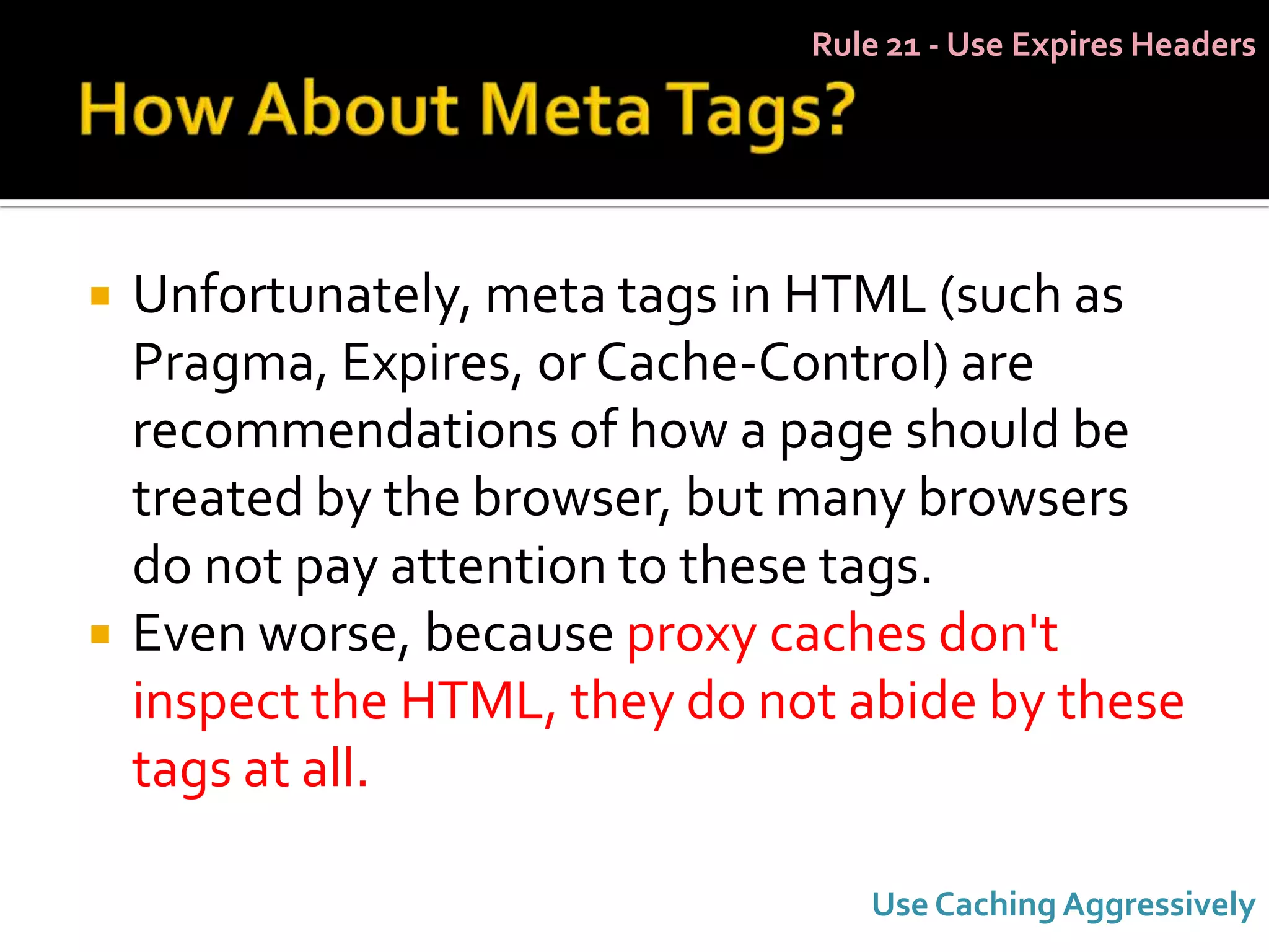 Rule 21 - Use Expires Headers




   Unfortunately, meta tags in HTML (such as
    Pragma, Expires, or Cache-Control) are
    recommendations of how a page should be
    treated by the browser, but many browsers
    do not pay attention to these tags.
   Even worse, because proxy caches don't
    inspect the HTML, they do not abide by these
    tags at all.

                                   Use Caching Aggressively
 
