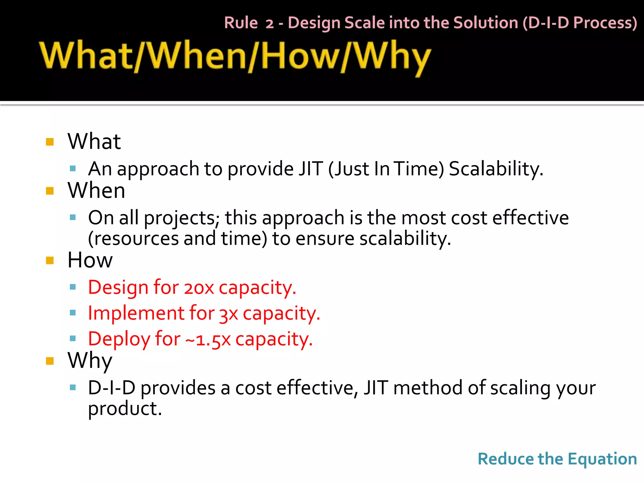 Rule 2 - Design Scale into the Solution (D-I-D Process)




   What
     An approach to provide JIT (Just In Time) Scalability.
   When
     On all projects; this approach is the most cost effective
      (resources and time) to ensure scalability.
   How
     Design for 20x capacity.
     Implement for 3x capacity.
     Deploy for ~1.5x capacity.
   Why
     D-I-D provides a cost effective, JIT method of scaling your
      product.

                                                       Reduce the Equation
 