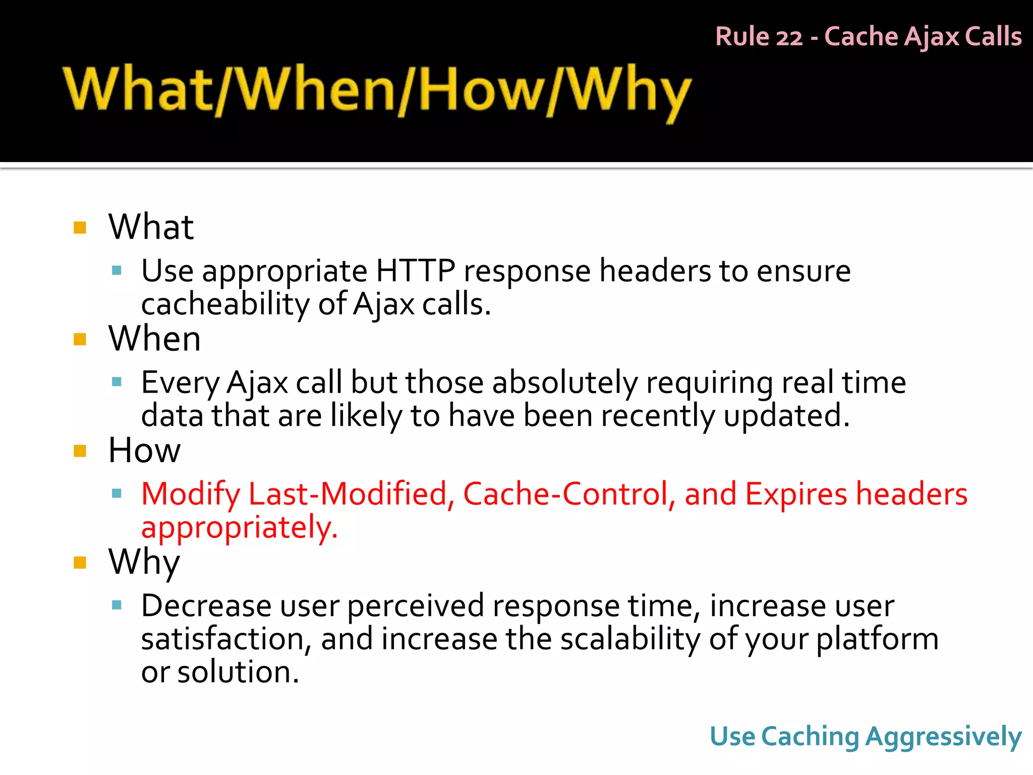 Rule 22 - Cache Ajax Calls




   What
     Use appropriate HTTP response headers to ensure
      cacheability of Ajax calls.
   When
     Every Ajax call but those absolutely requiring real time
      data that are likely to have been recently updated.
   How
     Modify Last-Modified, Cache-Control, and Expires headers
      appropriately.
   Why
     Decrease user perceived response time, increase user
      satisfaction, and increase the scalability of your platform
      or solution.
                                               Use Caching Aggressively
 