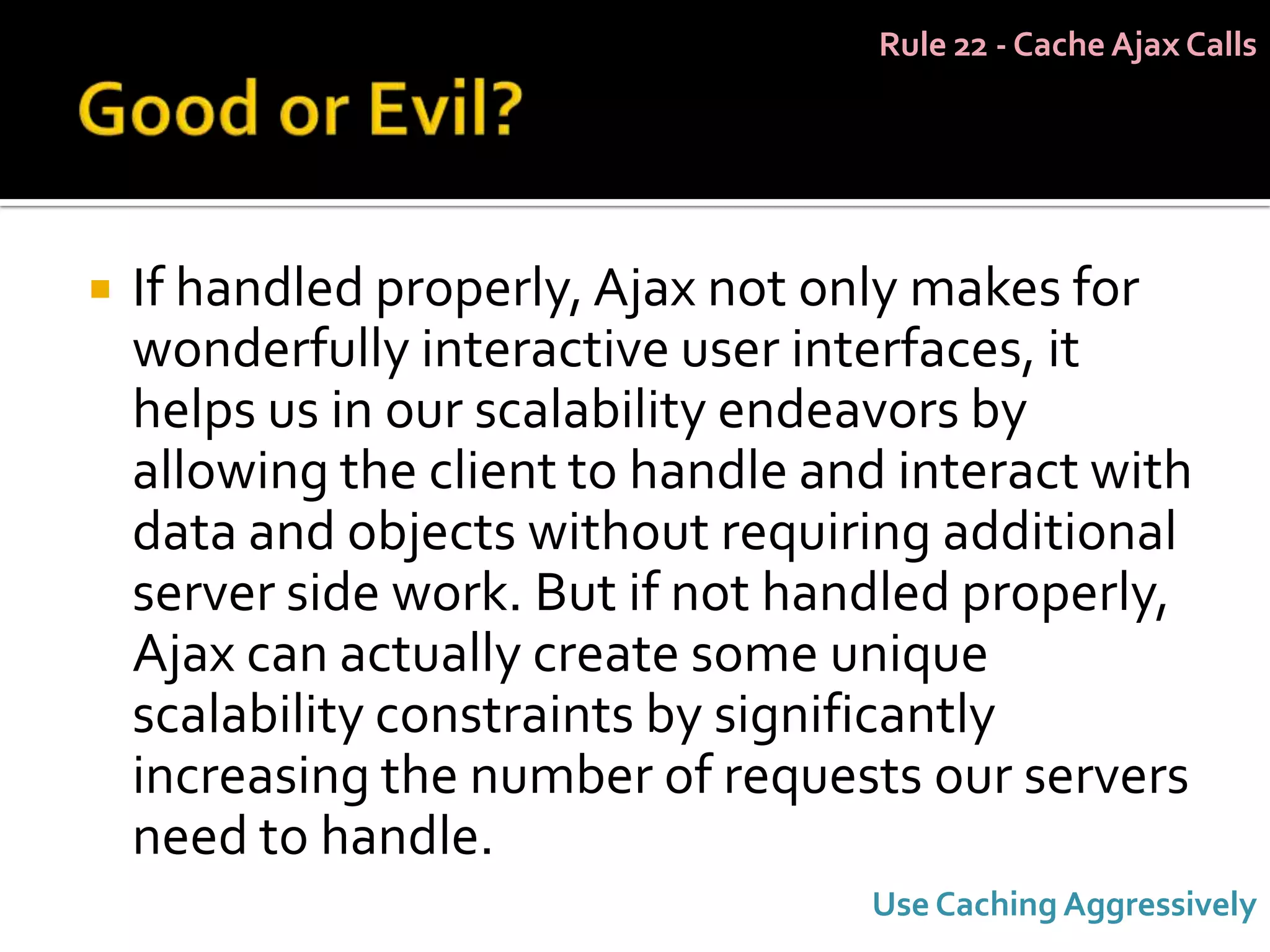 Rule 22 - Cache Ajax Calls




   If handled properly, Ajax not only makes for
    wonderfully interactive user interfaces, it
    helps us in our scalability endeavors by
    allowing the client to handle and interact with
    data and objects without requiring additional
    server side work. But if not handled properly,
    Ajax can actually create some unique
    scalability constraints by significantly
    increasing the number of requests our servers
    need to handle.
                                    Use Caching Aggressively
 