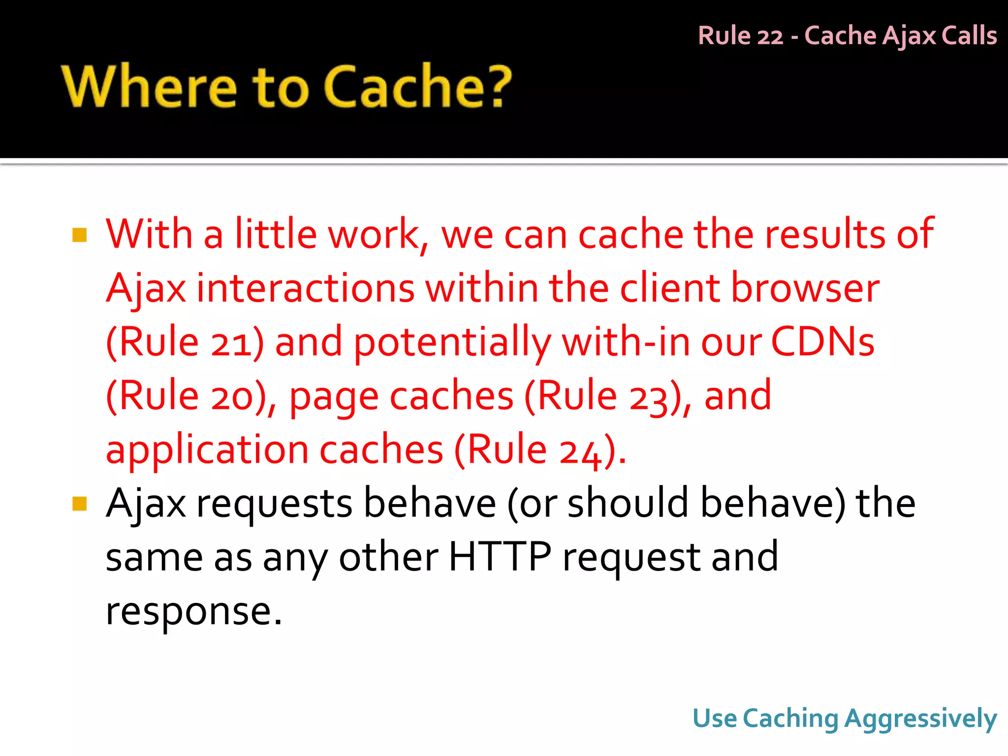 Rule 22 - Cache Ajax Calls




   With a little work, we can cache the results of
    Ajax interactions within the client browser
    (Rule 21) and potentially with-in our CDNs
    (Rule 20), page caches (Rule 23), and
    application caches (Rule 24).
   Ajax requests behave (or should behave) the
    same as any other HTTP request and
    response.

                                     Use Caching Aggressively
 