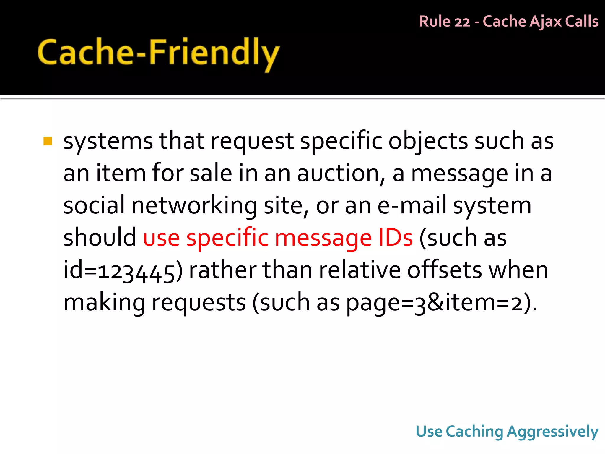 Rule 22 - Cache Ajax Calls




   systems that request specific objects such as
    an item for sale in an auction, a message in a
    social networking site, or an e-mail system
    should use specific message IDs (such as
    id=123445) rather than relative offsets when
    making requests (such as page=3&item=2).



                                    Use Caching Aggressively
 
