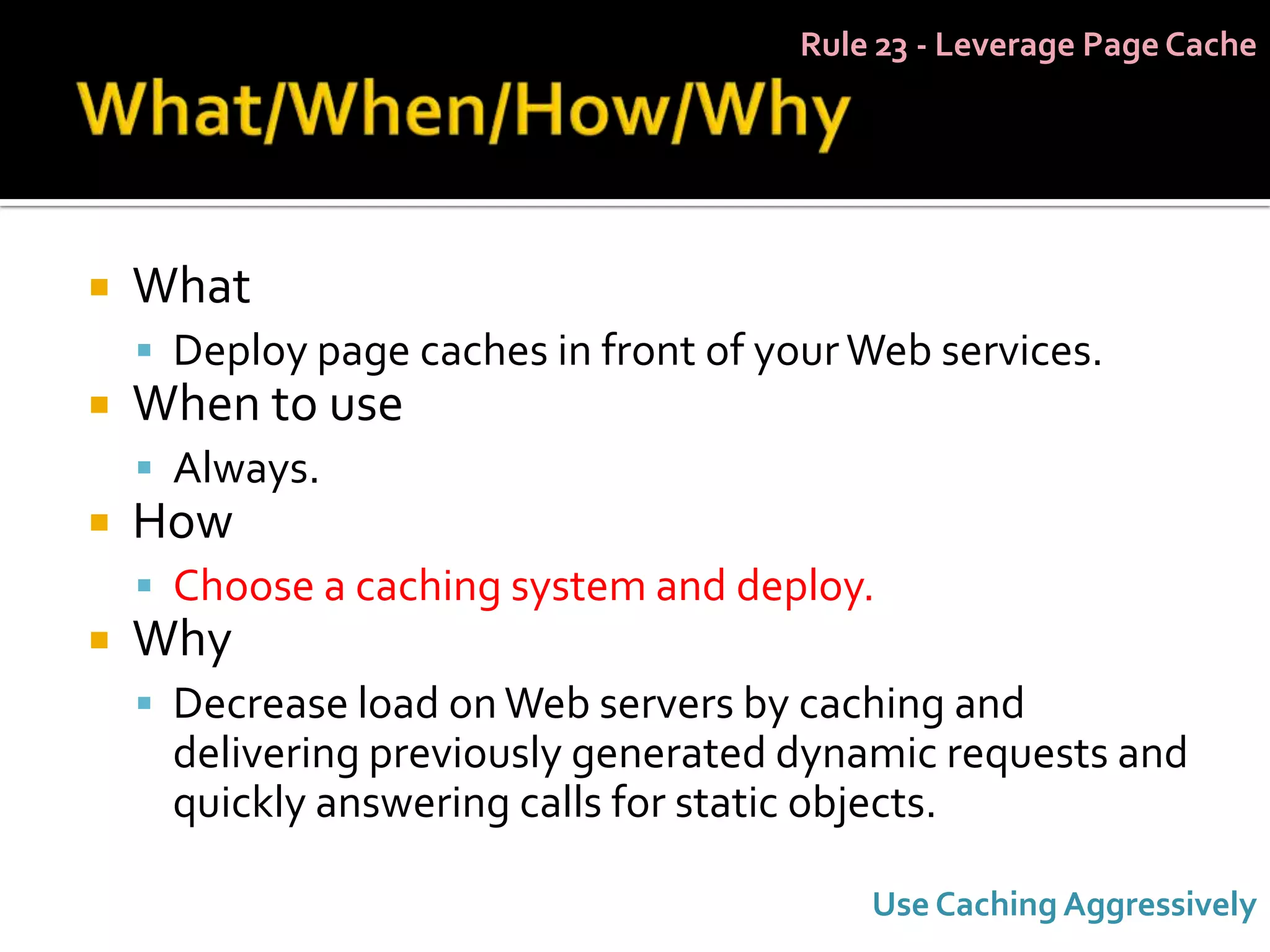 Rule 23 - Leverage Page Cache




   What
     Deploy page caches in front of your Web services.
   When to use
     Always.
   How
     Choose a caching system and deploy.
   Why
     Decrease load on Web servers by caching and
      delivering previously generated dynamic requests and
      quickly answering calls for static objects.

                                           Use Caching Aggressively
 