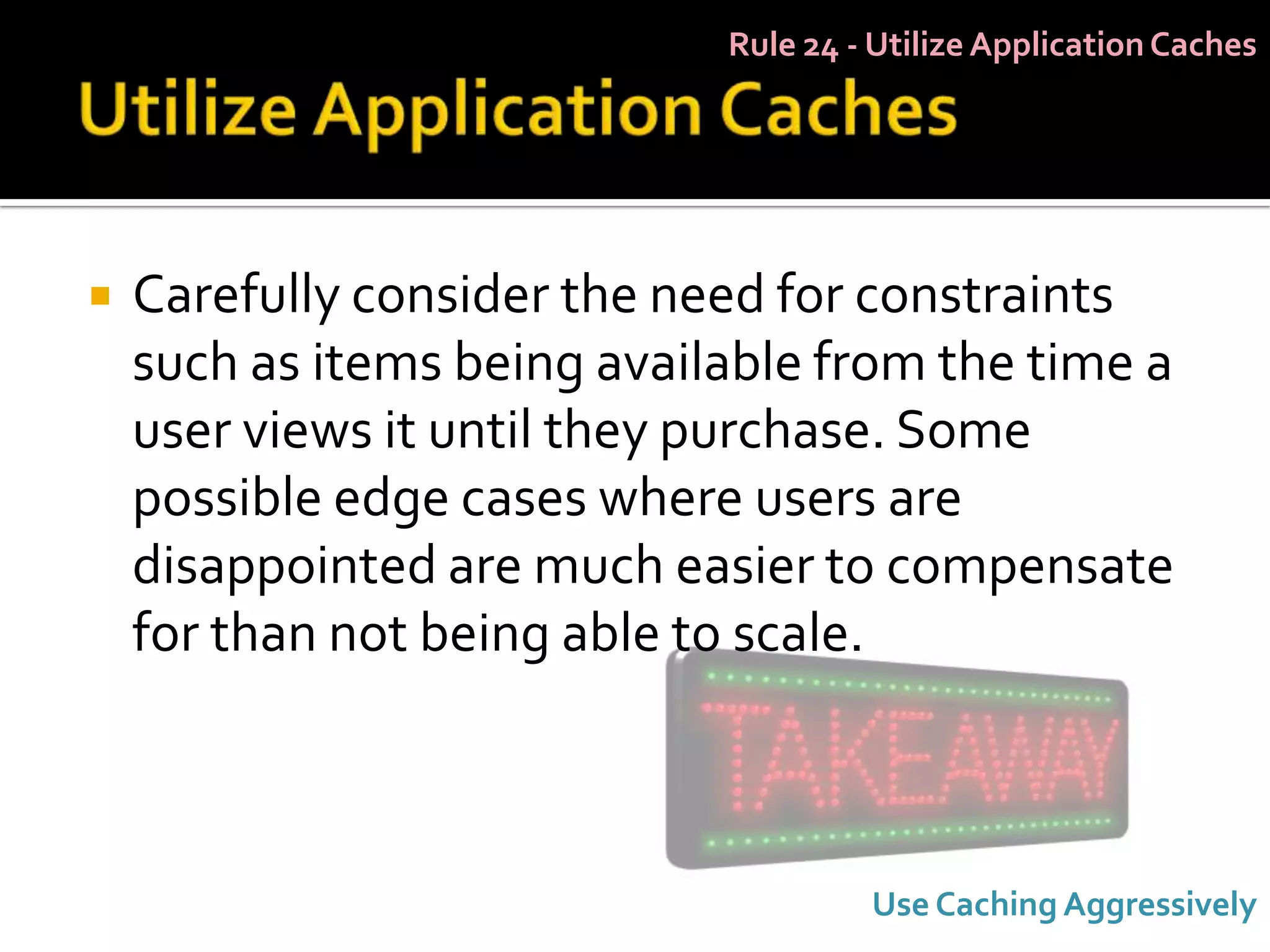 Rule 24 - Utilize Application Caches




   Carefully consider the need for constraints
    such as items being available from the time a
    user views it until they purchase. Some
    possible edge cases where users are
    disappointed are much easier to compensate
    for than not being able to scale.



                                      Use Caching Aggressively
 