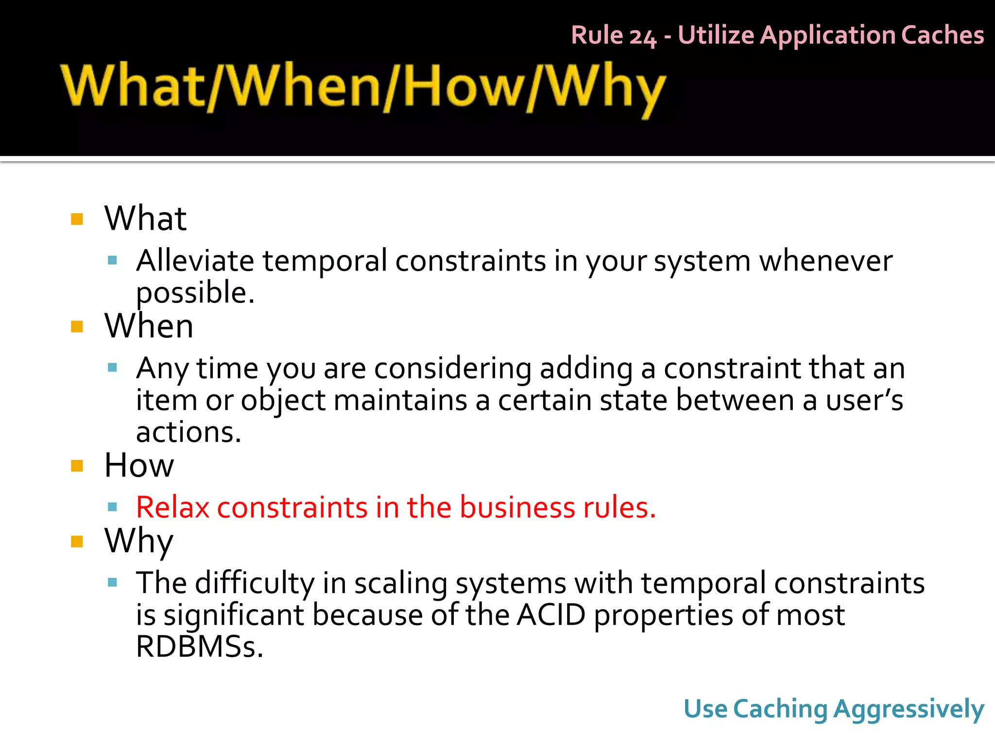 Rule 24 - Utilize Application Caches




   What
     Alleviate temporal constraints in your system whenever
      possible.
   When
     Any time you are considering adding a constraint that an
      item or object maintains a certain state between a user’s
      actions.
   How
     Relax constraints in the business rules.
   Why
     The difficulty in scaling systems with temporal constraints
      is significant because of the ACID properties of most
      RDBMSs.
                                                 Use Caching Aggressively
 