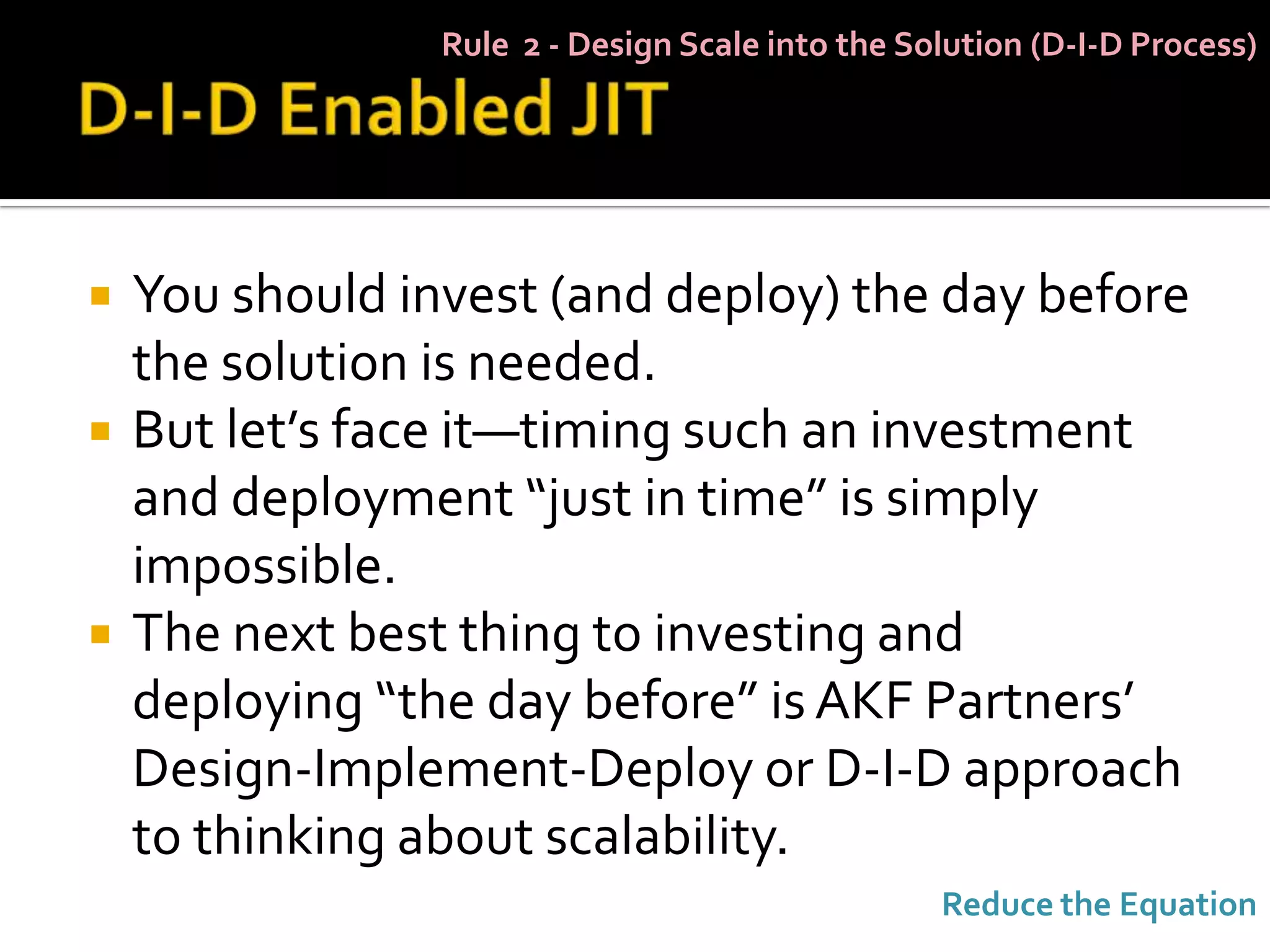 Rule 2 - Design Scale into the Solution (D-I-D Process)




   You should invest (and deploy) the day before
    the solution is needed.
   But let’s face it—timing such an investment
    and deployment “just in time” is simply
    impossible.
   The next best thing to investing and
    deploying “the day before” is AKF Partners’
    Design-Implement-Deploy or D-I-D approach
    to thinking about scalability.
                                                  Reduce the Equation
 