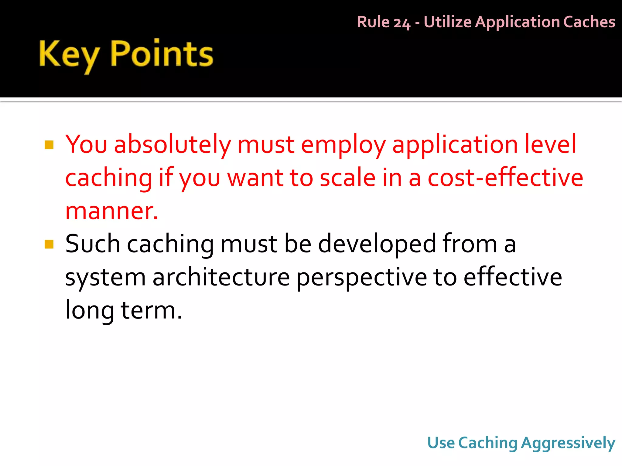 Rule 24 - Utilize Application Caches




   You absolutely must employ application level
    caching if you want to scale in a cost-effective
    manner.
   Such caching must be developed from a
    system architecture perspective to effective
    long term.



                                       Use Caching Aggressively
 