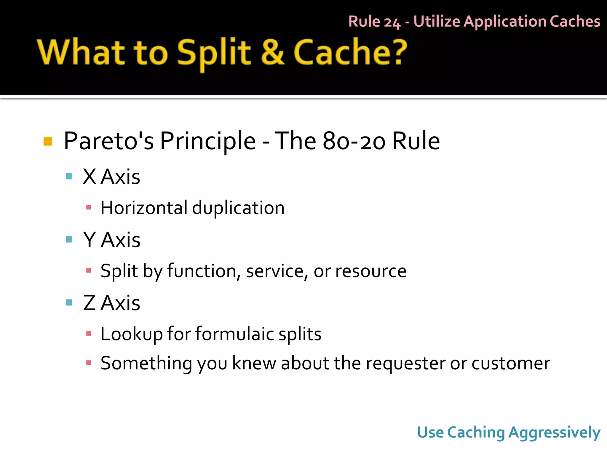 Rule 24 - Utilize Application Caches




   Pareto's Principle - The 80-20 Rule
     X Axis
      ▪ Horizontal duplication
     Y Axis
      ▪ Split by function, service, or resource
     Z Axis
      ▪ Lookup for formulaic splits
      ▪ Something you knew about the requester or customer


                                                  Use Caching Aggressively
 