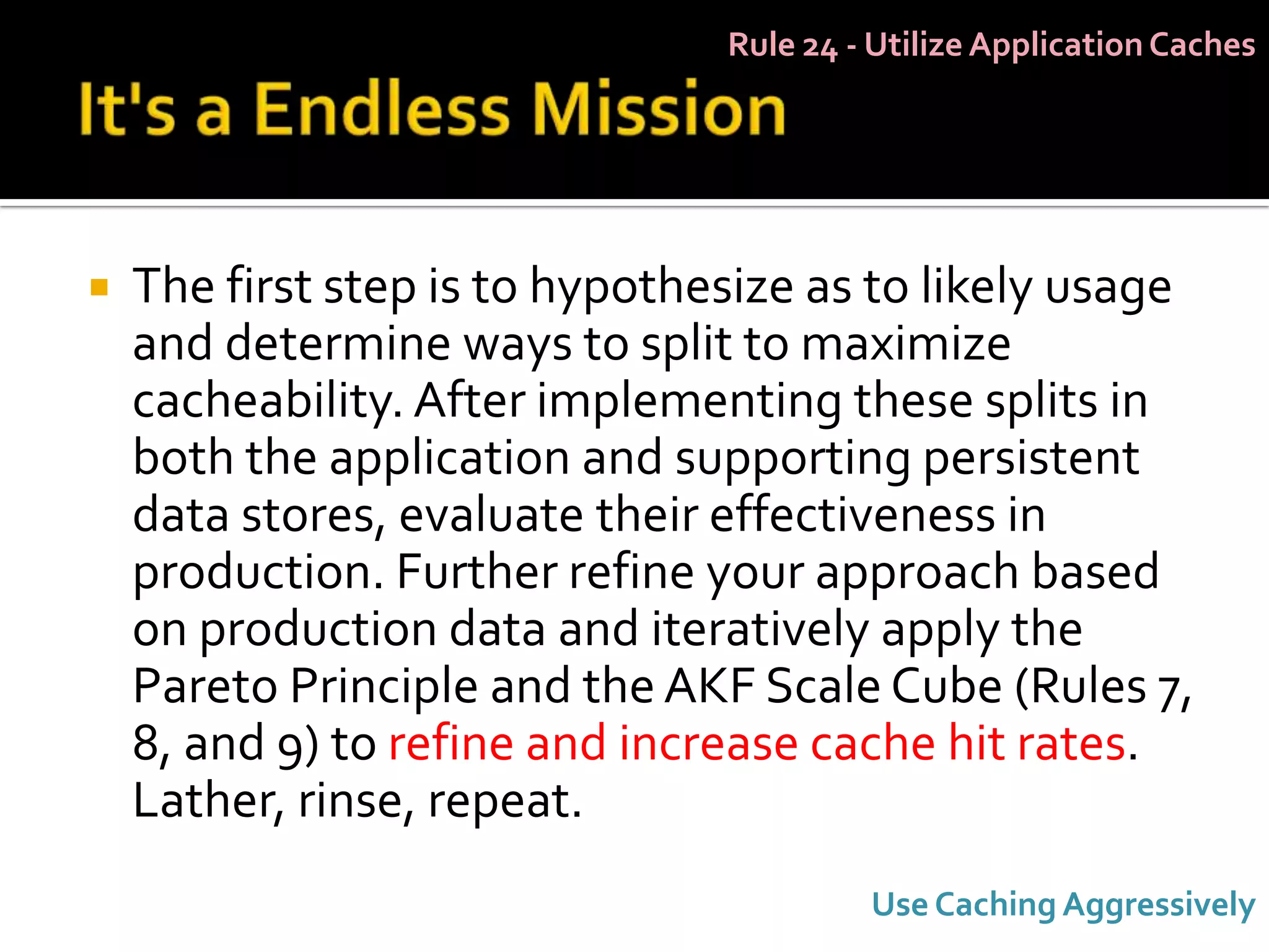 Rule 24 - Utilize Application Caches




   The first step is to hypothesize as to likely usage
    and determine ways to split to maximize
    cacheability. After implementing these splits in
    both the application and supporting persistent
    data stores, evaluate their effectiveness in
    production. Further refine your approach based
    on production data and iteratively apply the
    Pareto Principle and the AKF Scale Cube (Rules 7,
    8, and 9) to refine and increase cache hit rates.
    Lather, rinse, repeat.
                                         Use Caching Aggressively
 