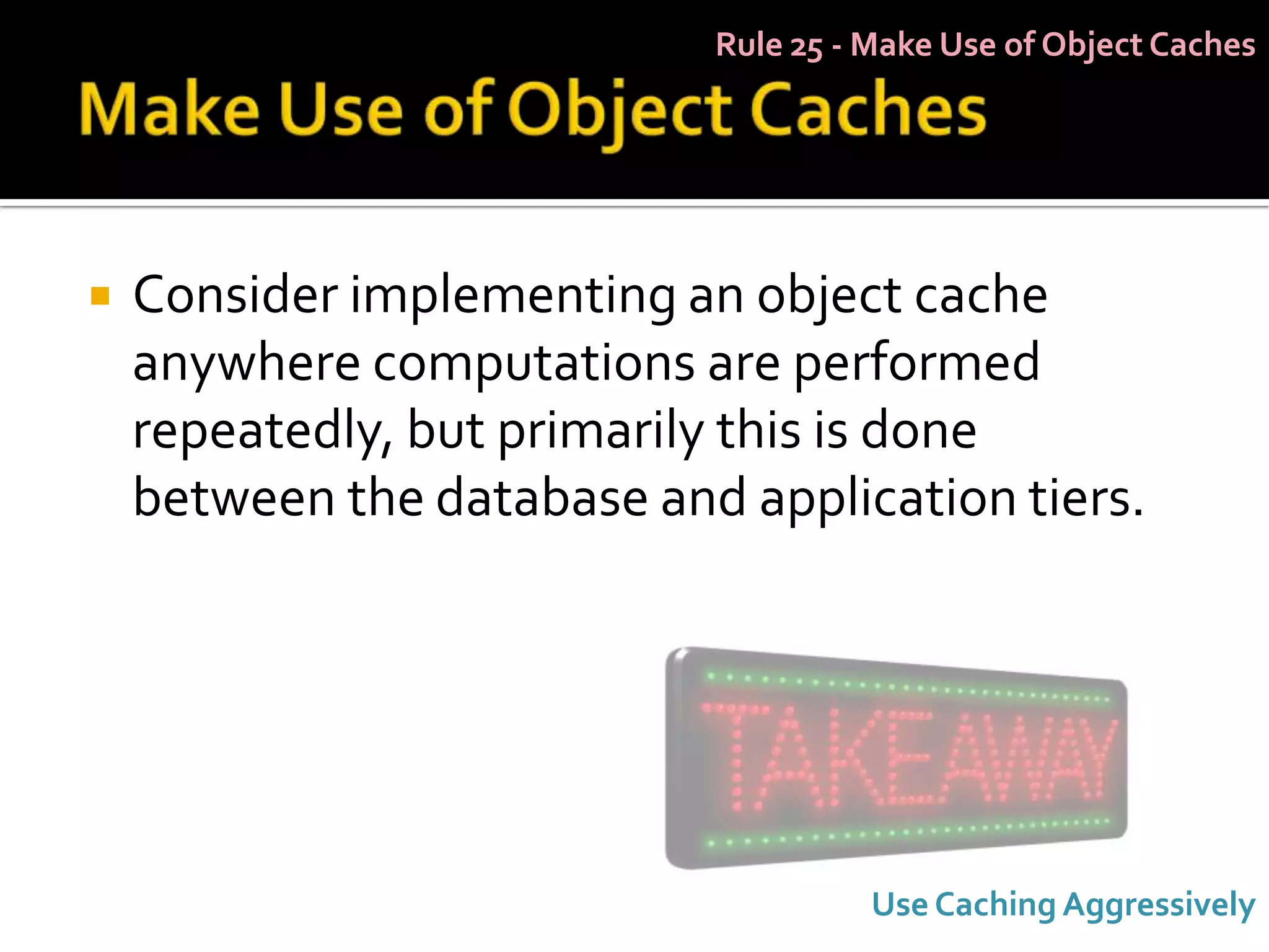 Rule 25 - Make Use of Object Caches




   Consider implementing an object cache
    anywhere computations are performed
    repeatedly, but primarily this is done
    between the database and application tiers.




                                      Use Caching Aggressively
 