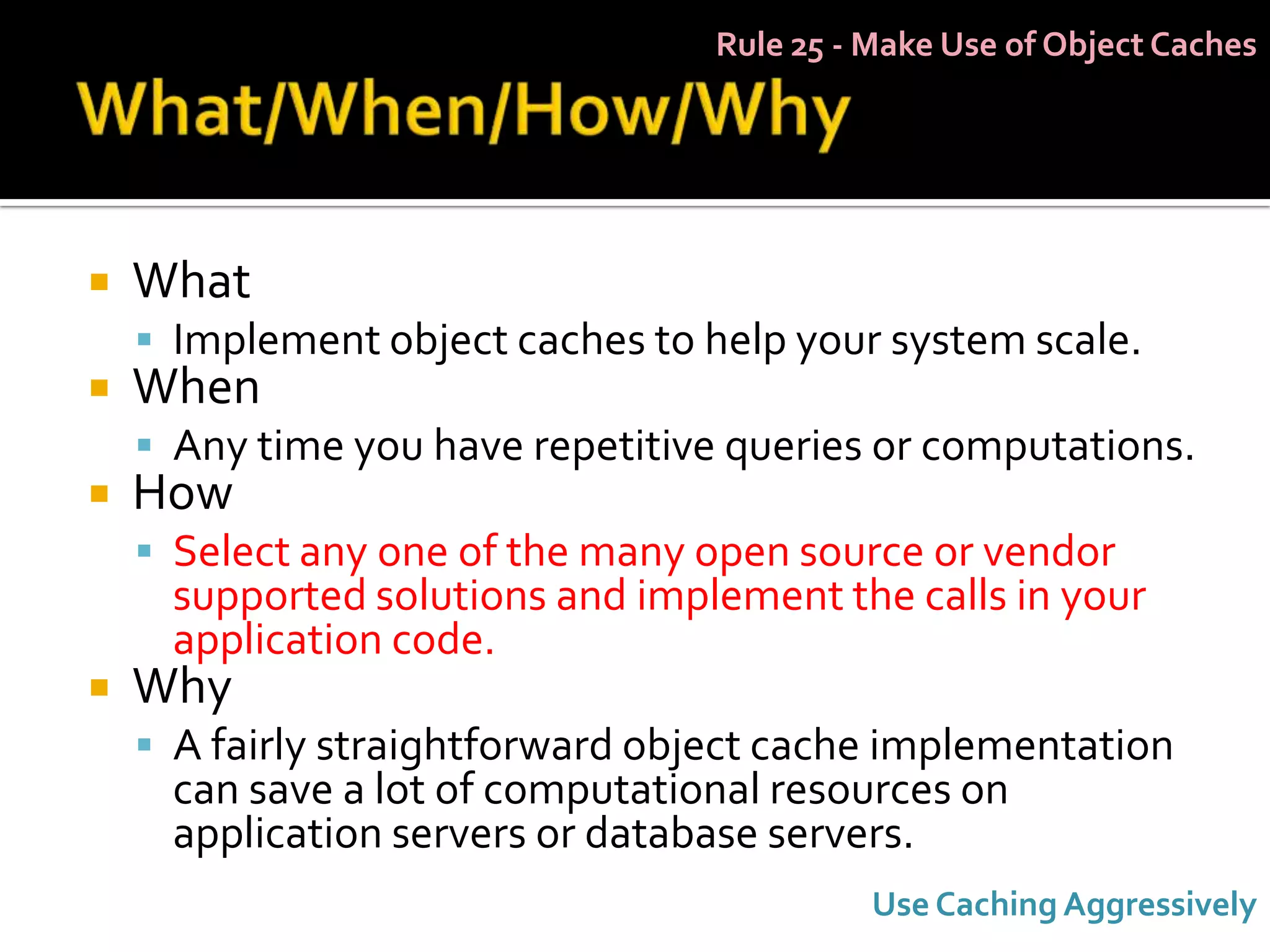 Rule 25 - Make Use of Object Caches




   What
     Implement object caches to help your system scale.
   When
     Any time you have repetitive queries or computations.
   How
     Select any one of the many open source or vendor
     supported solutions and implement the calls in your
     application code.
   Why
     A fairly straightforward object cache implementation
     can save a lot of computational resources on
     application servers or database servers.
                                            Use Caching Aggressively
 