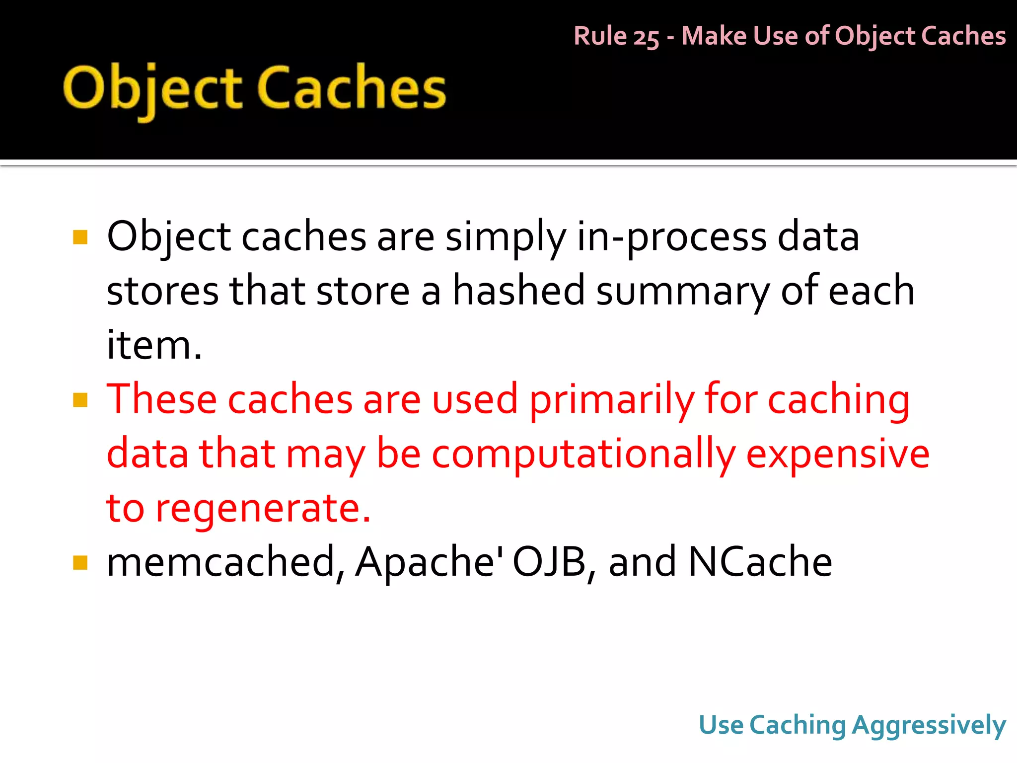 Rule 25 - Make Use of Object Caches




   Object caches are simply in-process data
    stores that store a hashed summary of each
    item.
   These caches are used primarily for caching
    data that may be computationally expensive
    to regenerate.
   memcached, Apache' OJB, and NCache


                                      Use Caching Aggressively
 