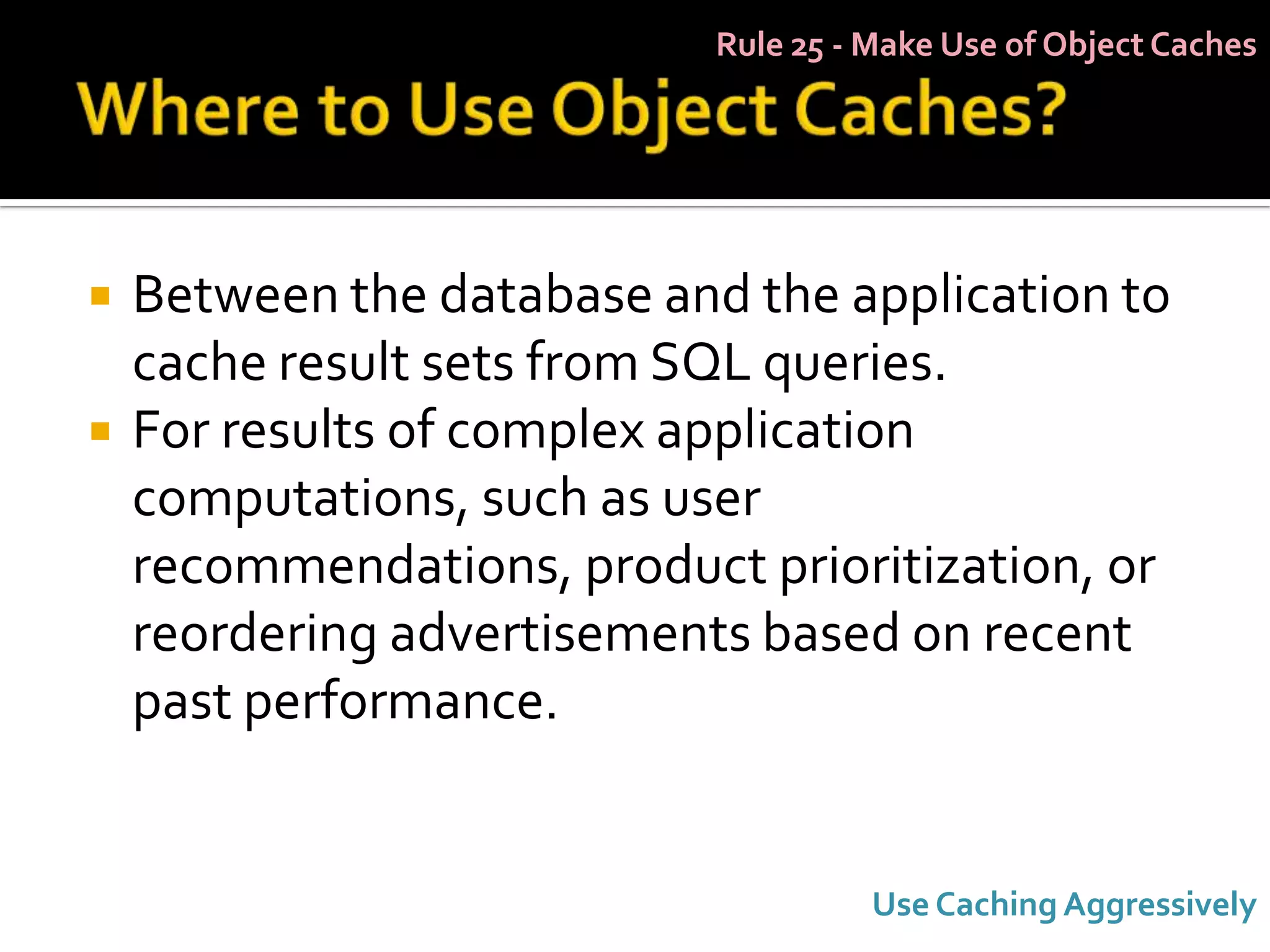 Rule 25 - Make Use of Object Caches




   Between the database and the application to
    cache result sets from SQL queries.
   For results of complex application
    computations, such as user
    recommendations, product prioritization, or
    reordering advertisements based on recent
    past performance.


                                      Use Caching Aggressively
 