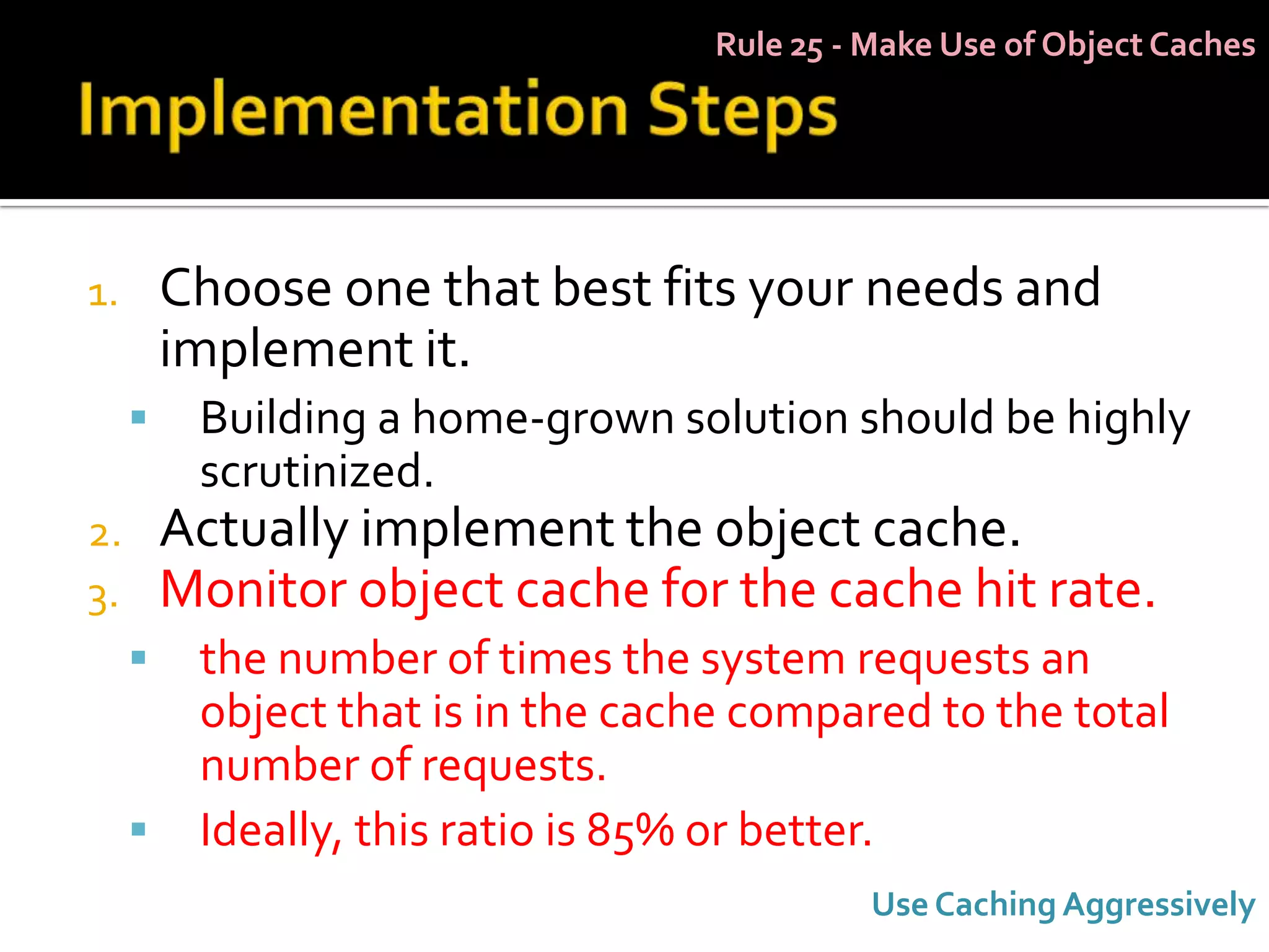 Rule 25 - Make Use of Object Caches




1.       Choose one that best fits your needs and
         implement it.
         Building a home-grown solution should be highly
          scrutinized.
2.       Actually implement the object cache.
3.       Monitor object cache for the cache hit rate.
         the number of times the system requests an
          object that is in the cache compared to the total
          number of requests.
         Ideally, this ratio is 85% or better.
                                              Use Caching Aggressively
 