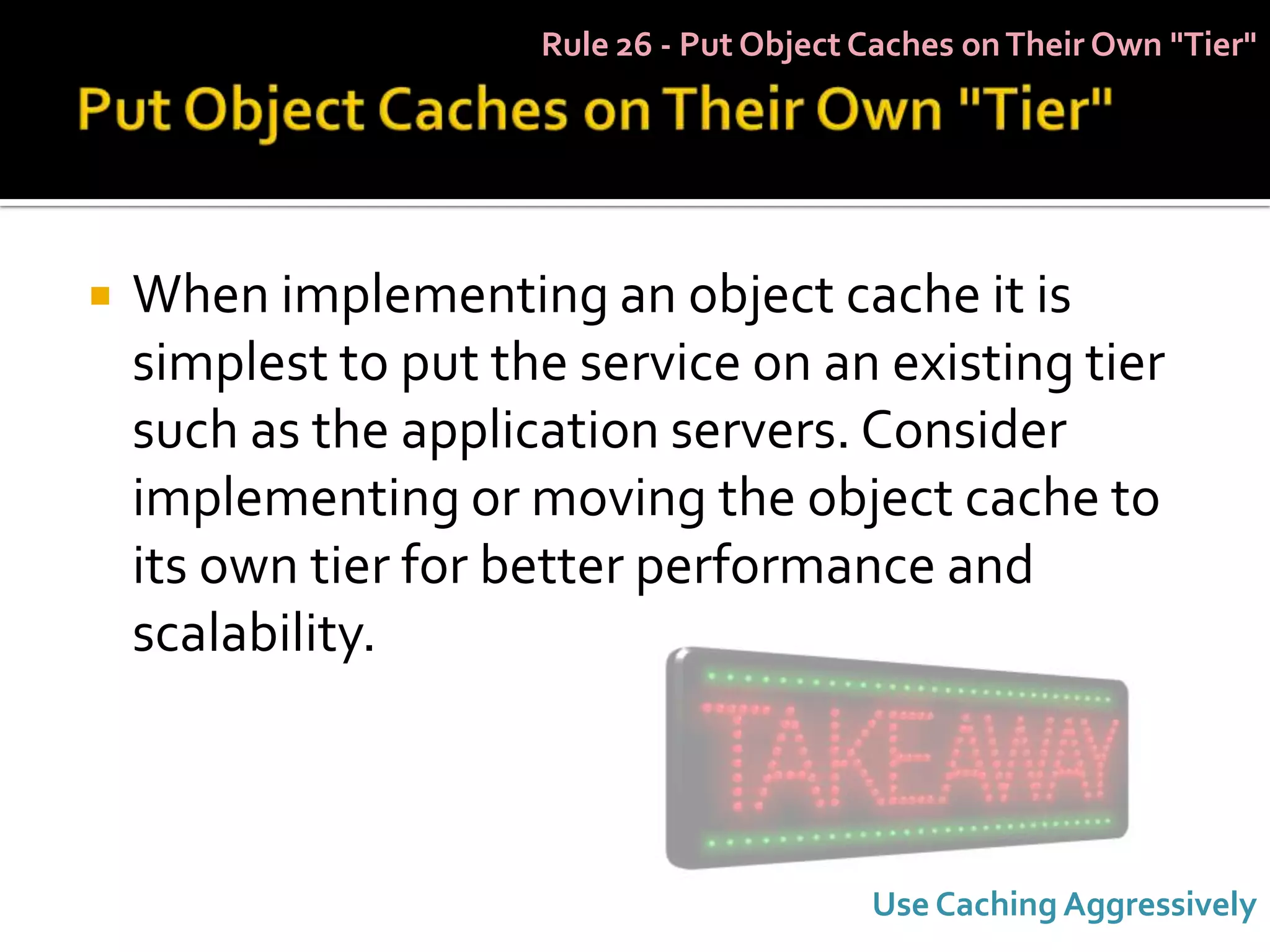 Rule 26 - Put Object Caches on Their Own "Tier"




   When implementing an object cache it is
    simplest to put the service on an existing tier
    such as the application servers. Consider
    implementing or moving the object cache to
    its own tier for better performance and
    scalability.



                                           Use Caching Aggressively
 
