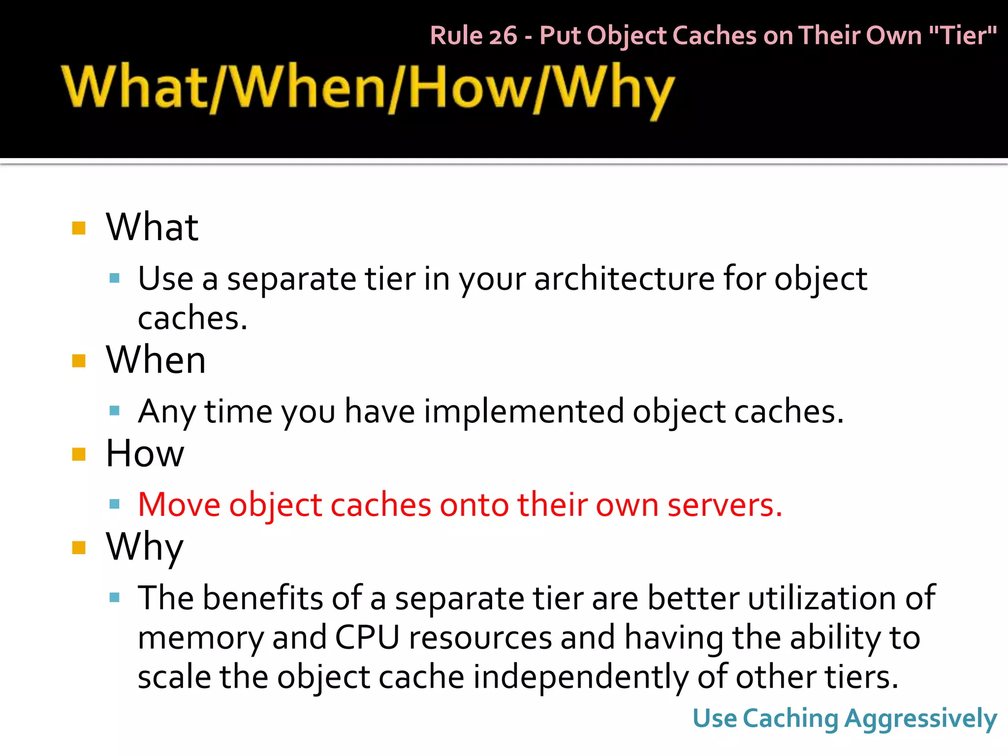 Rule 26 - Put Object Caches on Their Own "Tier"




   What
     Use a separate tier in your architecture for object
      caches.
   When
     Any time you have implemented object caches.
   How
     Move object caches onto their own servers.
   Why
     The benefits of a separate tier are better utilization of
      memory and CPU resources and having the ability to
      scale the object cache independently of other tiers.
                                               Use Caching Aggressively
 