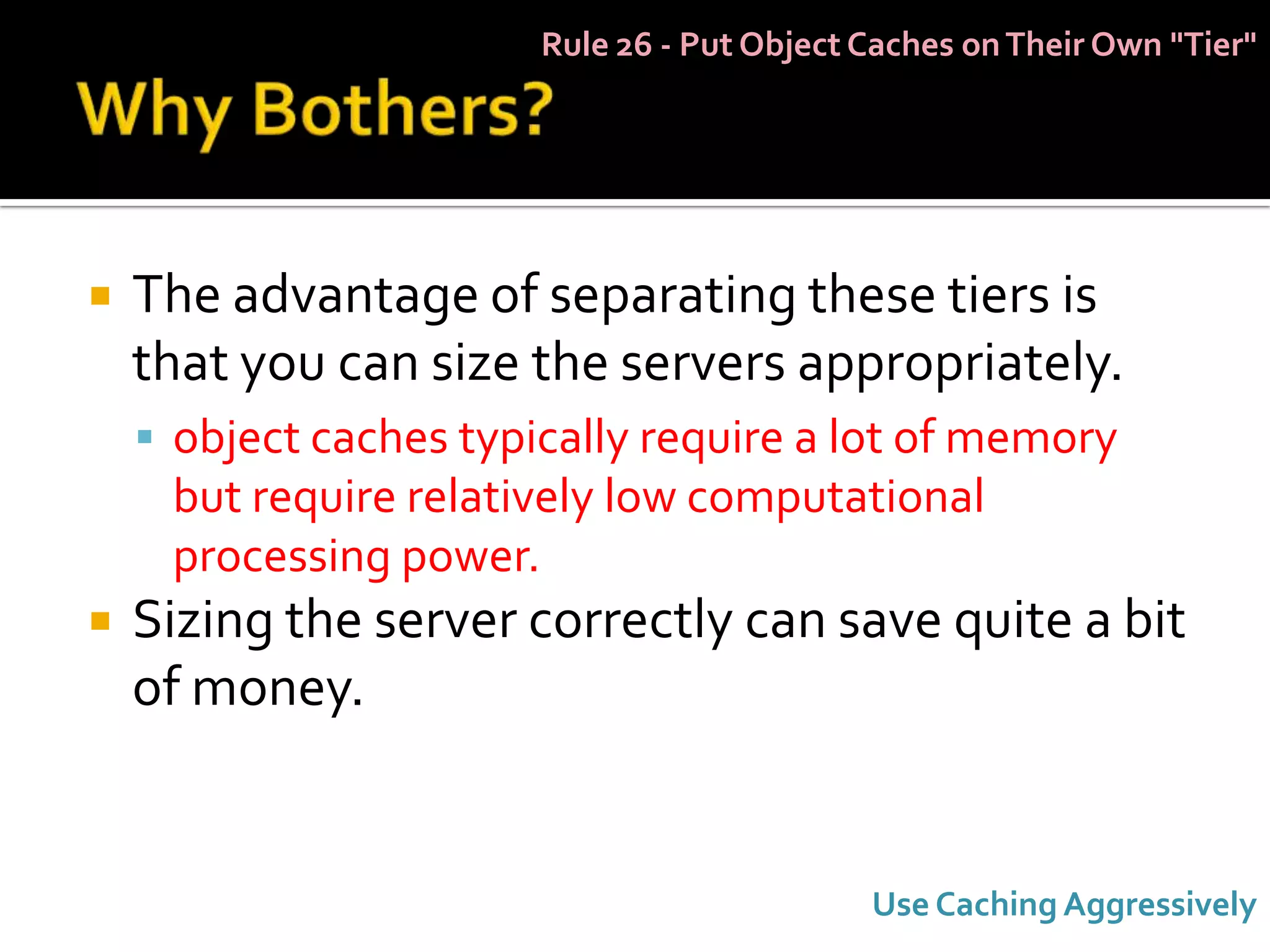 Rule 26 - Put Object Caches on Their Own "Tier"




   The advantage of separating these tiers is
    that you can size the servers appropriately.
     object caches typically require a lot of memory
     but require relatively low computational
     processing power.
   Sizing the server correctly can save quite a bit
    of money.


                                             Use Caching Aggressively
 
