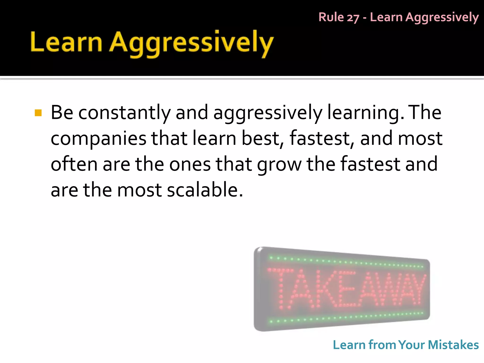 Rule 27 - Learn Aggressively




   Be constantly and aggressively learning. The
    companies that learn best, fastest, and most
    often are the ones that grow the fastest and
    are the most scalable.




                                    Learn from Your Mistakes
 