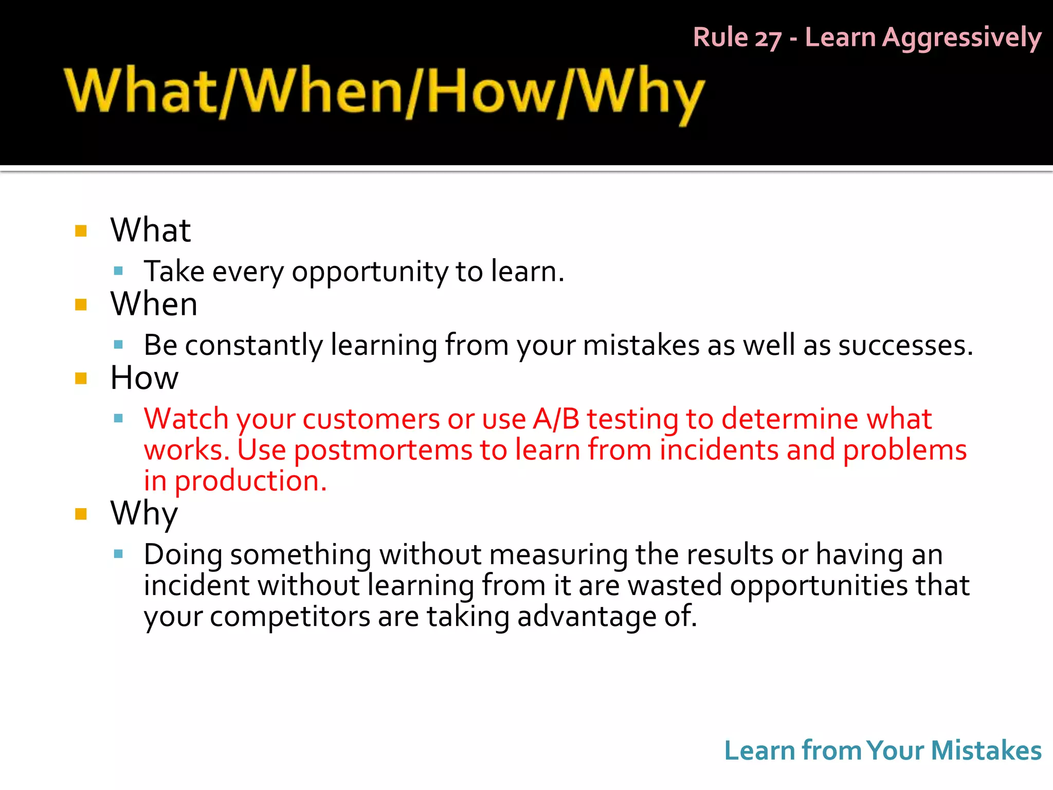 Rule 27 - Learn Aggressively




   What
     Take every opportunity to learn.
   When
     Be constantly learning from your mistakes as well as successes.
   How
     Watch your customers or use A/B testing to determine what
      works. Use postmortems to learn from incidents and problems
      in production.
   Why
     Doing something without measuring the results or having an
      incident without learning from it are wasted opportunities that
      your competitors are taking advantage of.



                                                  Learn from Your Mistakes
 