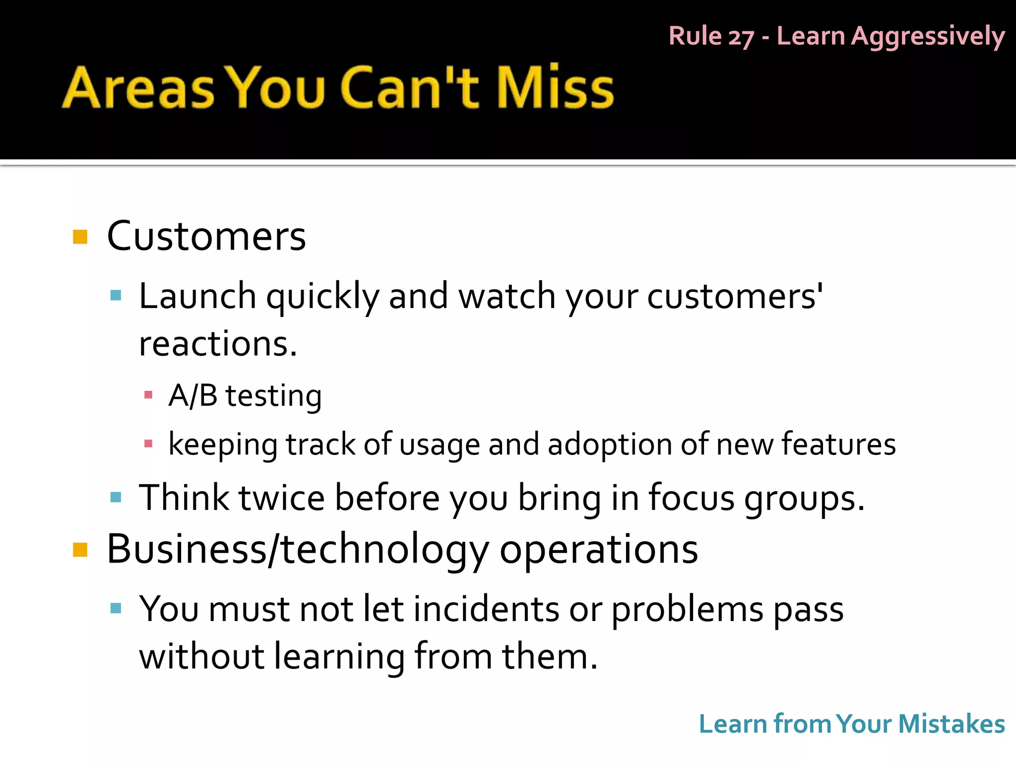 Rule 27 - Learn Aggressively




   Customers
     Launch quickly and watch your customers'
     reactions.
      ▪ A/B testing
      ▪ keeping track of usage and adoption of new features
     Think twice before you bring in focus groups.
   Business/technology operations
     You must not let incidents or problems pass
     without learning from them.
                                             Learn from Your Mistakes
 