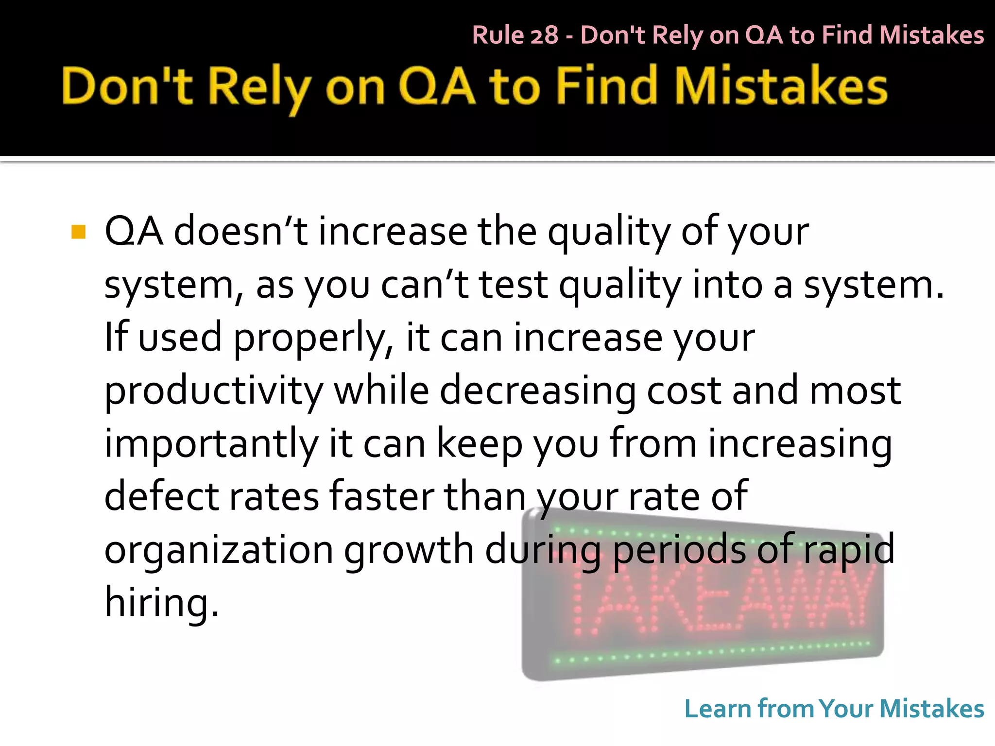 Rule 28 - Don't Rely on QA to Find Mistakes




   QA doesn’t increase the quality of your
    system, as you can’t test quality into a system.
    If used properly, it can increase your
    productivity while decreasing cost and most
    importantly it can keep you from increasing
    defect rates faster than your rate of
    organization growth during periods of rapid
    hiring.

                                         Learn from Your Mistakes
 