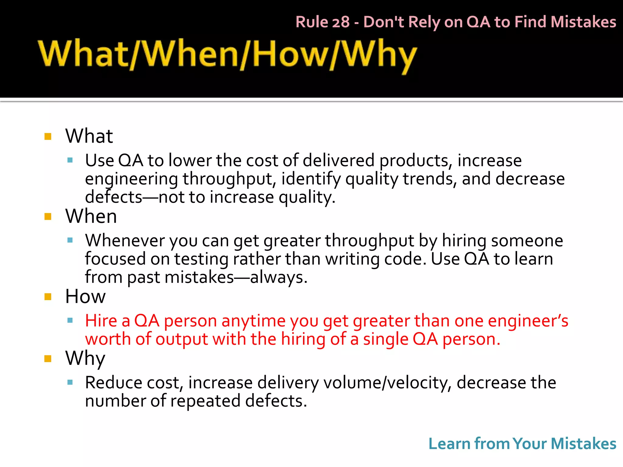 Rule 28 - Don't Rely on QA to Find Mistakes




   What
     Use QA to lower the cost of delivered products, increase
      engineering throughput, identify quality trends, and decrease
      defects—not to increase quality.
   When
     Whenever you can get greater throughput by hiring someone
      focused on testing rather than writing code. Use QA to learn
      from past mistakes—always.
   How
     Hire a QA person anytime you get greater than one engineer’s
      worth of output with the hiring of a single QA person.
   Why
     Reduce cost, increase delivery volume/velocity, decrease the
      number of repeated defects.

                                                  Learn from Your Mistakes
 