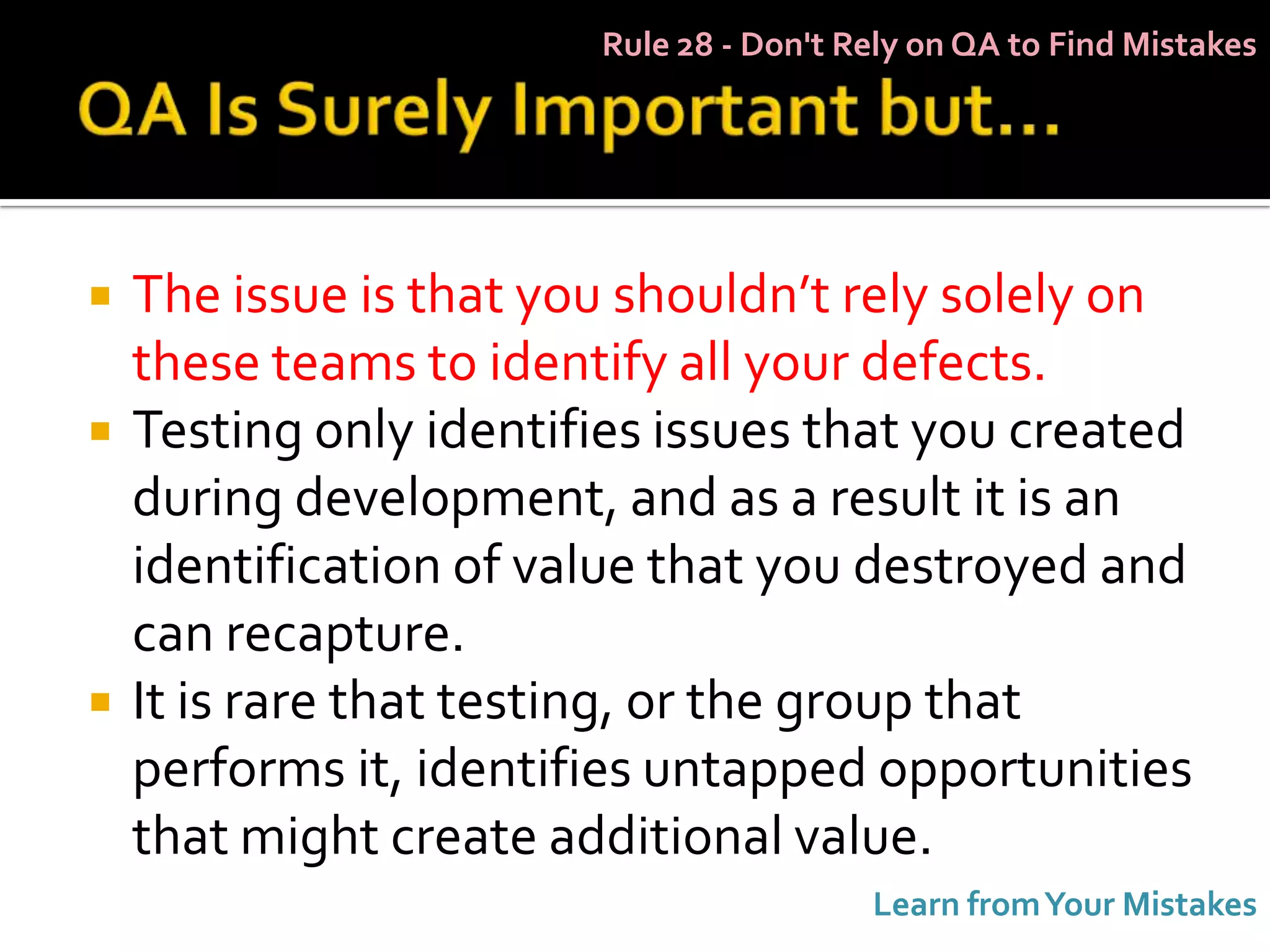 Rule 28 - Don't Rely on QA to Find Mistakes




   The issue is that you shouldn’t rely solely on
    these teams to identify all your defects.
   Testing only identifies issues that you created
    during development, and as a result it is an
    identification of value that you destroyed and
    can recapture.
   It is rare that testing, or the group that
    performs it, identifies untapped opportunities
    that might create additional value.
                                         Learn from Your Mistakes
 