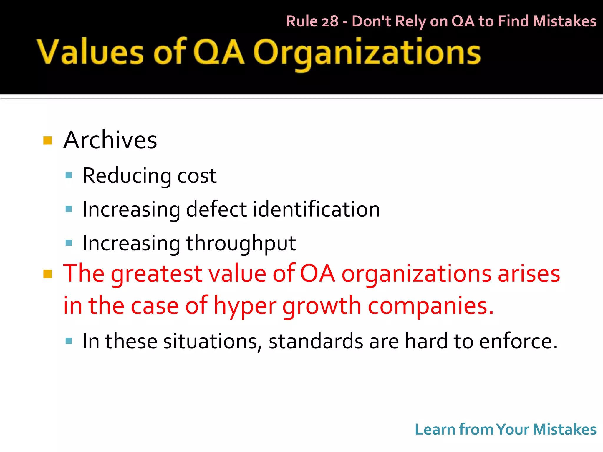 Rule 28 - Don't Rely on QA to Find Mistakes




   Archives
     Reducing cost
     Increasing defect identification
     Increasing throughput
   The greatest value of OA organizations arises
    in the case of hyper growth companies.
     In these situations, standards are hard to enforce.



                                            Learn from Your Mistakes
 