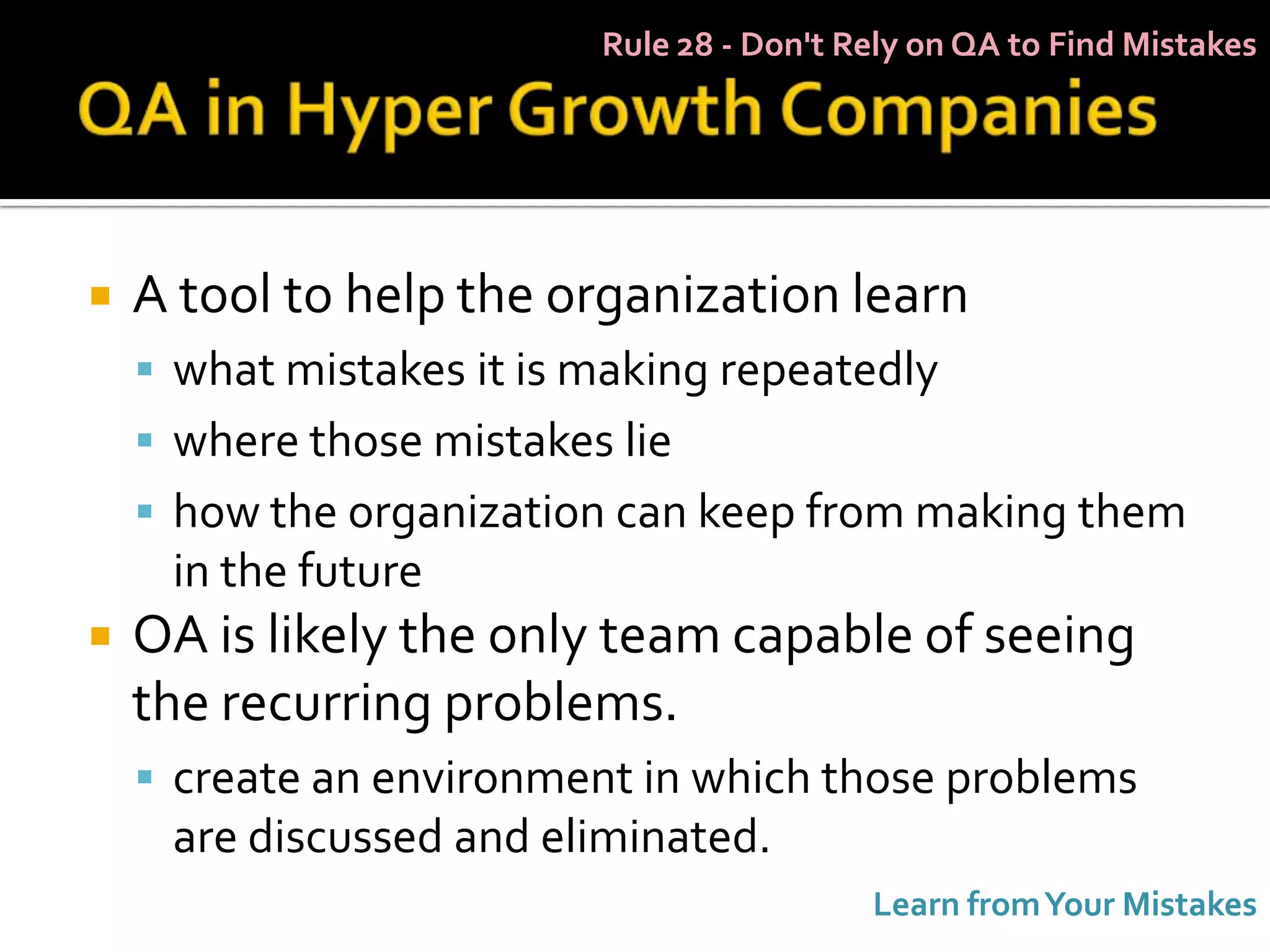 Rule 28 - Don't Rely on QA to Find Mistakes




   A tool to help the organization learn
     what mistakes it is making repeatedly
     where those mistakes lie
     how the organization can keep from making them
     in the future
   OA is likely the only team capable of seeing
    the recurring problems.
     create an environment in which those problems
     are discussed and eliminated.
                                           Learn from Your Mistakes
 