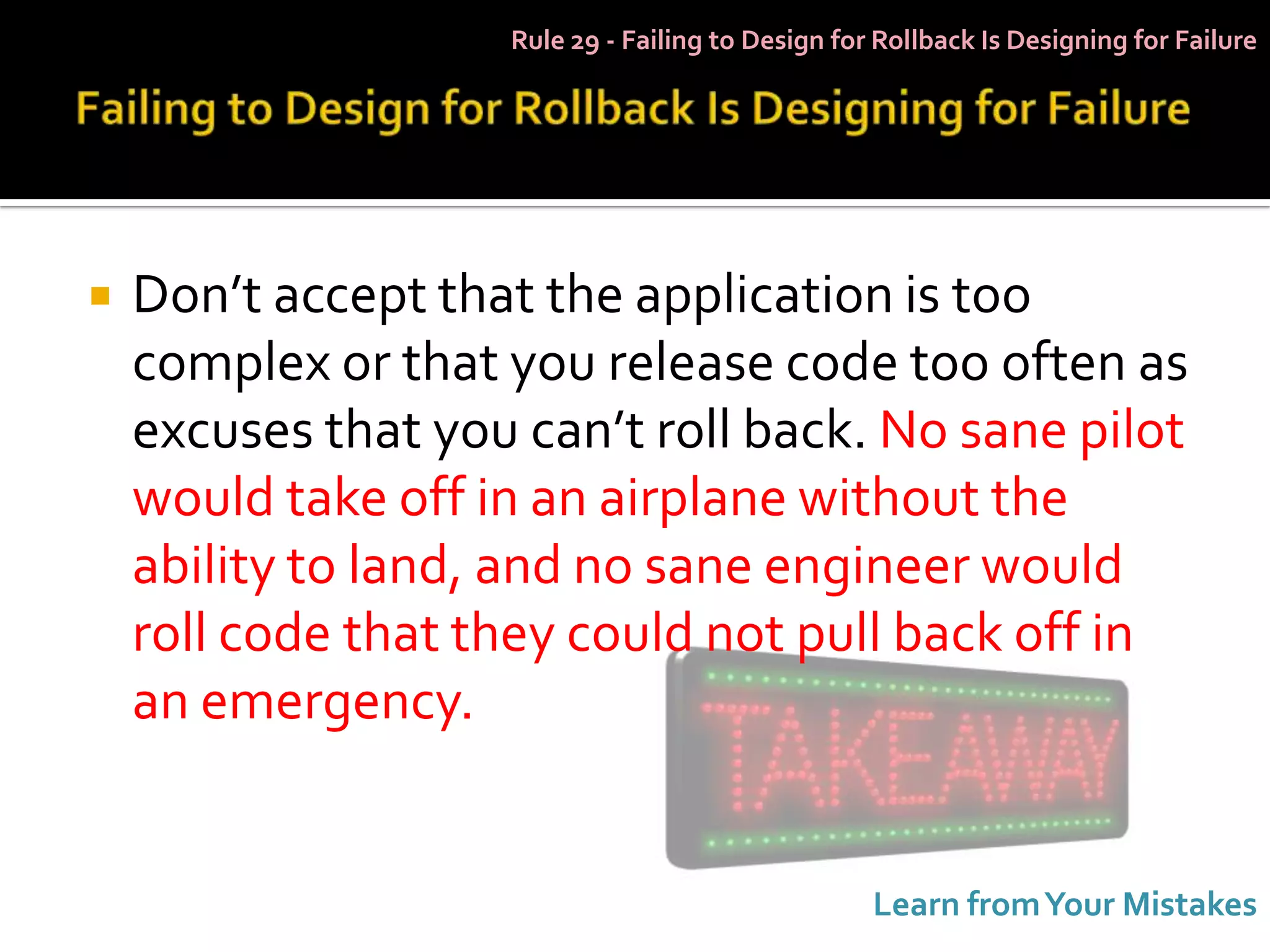 Rule 29 - Failing to Design for Rollback Is Designing for Failure




   Don’t accept that the application is too
    complex or that you release code too often as
    excuses that you can’t roll back. No sane pilot
    would take off in an airplane without the
    ability to land, and no sane engineer would
    roll code that they could not pull back off in
    an emergency.


                                                   Learn from Your Mistakes
 