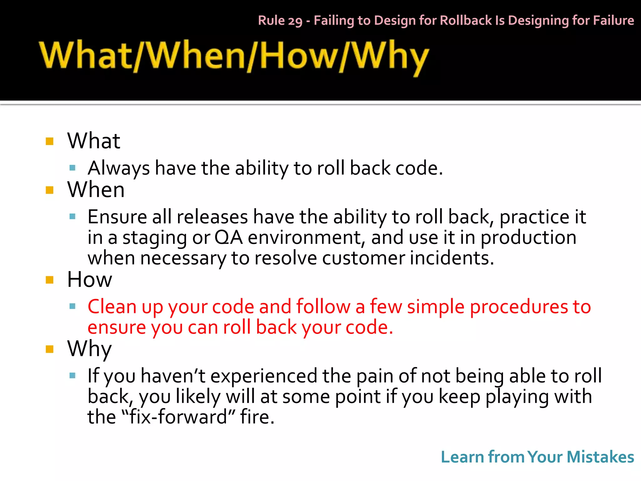 Rule 29 - Failing to Design for Rollback Is Designing for Failure




   What
     Always have the ability to roll back code.
   When
     Ensure all releases have the ability to roll back, practice it
      in a staging or QA environment, and use it in production
      when necessary to resolve customer incidents.
   How
     Clean up your code and follow a few simple procedures to
      ensure you can roll back your code.
   Why
     If you haven’t experienced the pain of not being able to roll
      back, you likely will at some point if you keep playing with
      the “fix-forward” fire.
                                                          Learn from Your Mistakes
 