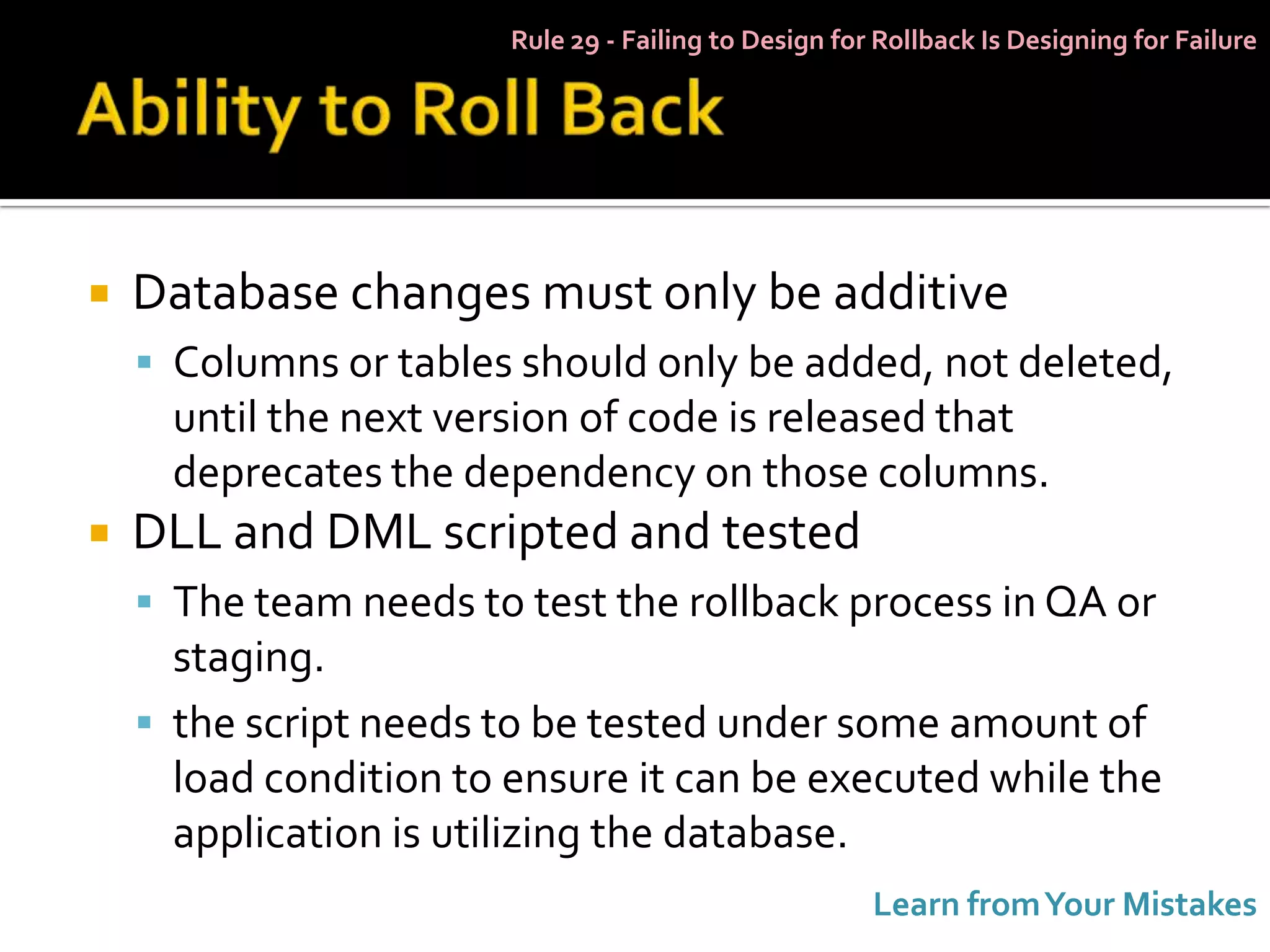 Rule 29 - Failing to Design for Rollback Is Designing for Failure




   Database changes must only be additive
     Columns or tables should only be added, not deleted,
      until the next version of code is released that
      deprecates the dependency on those columns.
   DLL and DML scripted and tested
     The team needs to test the rollback process in QA or
      staging.
     the script needs to be tested under some amount of
      load condition to ensure it can be executed while the
      application is utilizing the database.
                                                       Learn from Your Mistakes
 