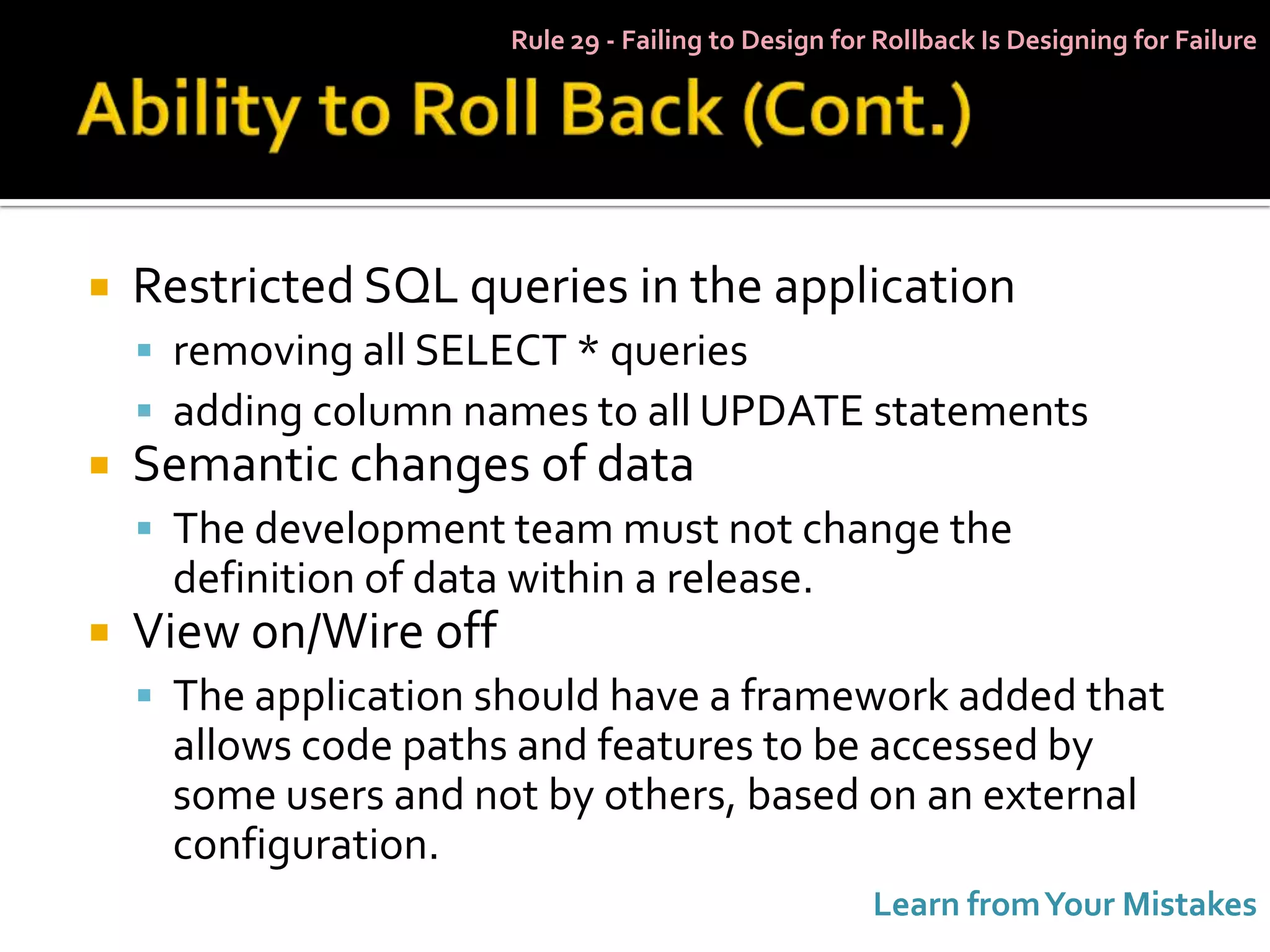 Rule 29 - Failing to Design for Rollback Is Designing for Failure




   Restricted SQL queries in the application
     removing all SELECT * queries
     adding column names to all UPDATE statements
   Semantic changes of data
     The development team must not change the
     definition of data within a release.
   View on/Wire off
     The application should have a framework added that
     allows code paths and features to be accessed by
     some users and not by others, based on an external
     configuration.
                                                      Learn from Your Mistakes
 