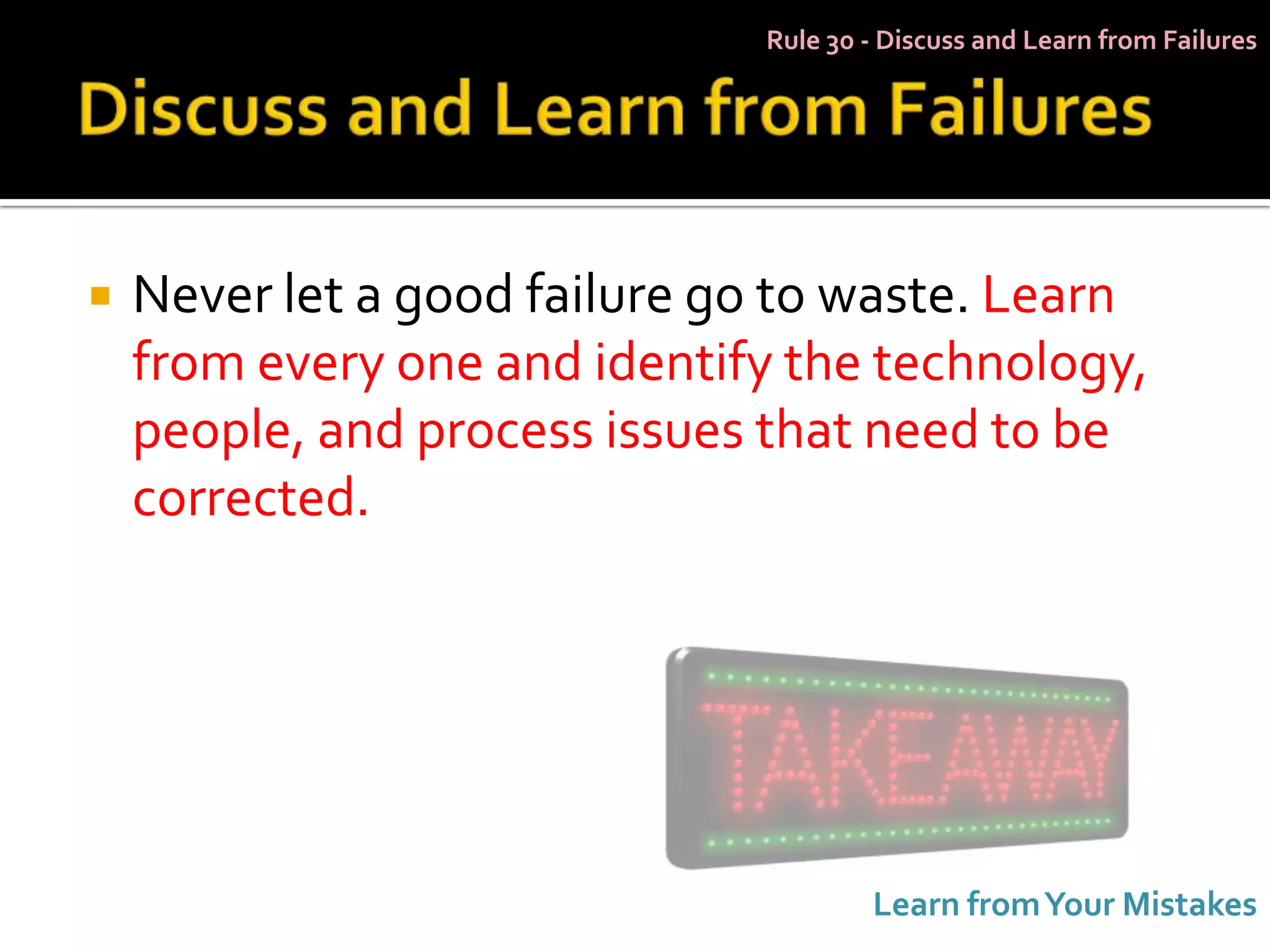 Rule 30 - Discuss and Learn from Failures




   Never let a good failure go to waste. Learn
    from every one and identify the technology,
    people, and process issues that need to be
    corrected.




                                      Learn from Your Mistakes
 