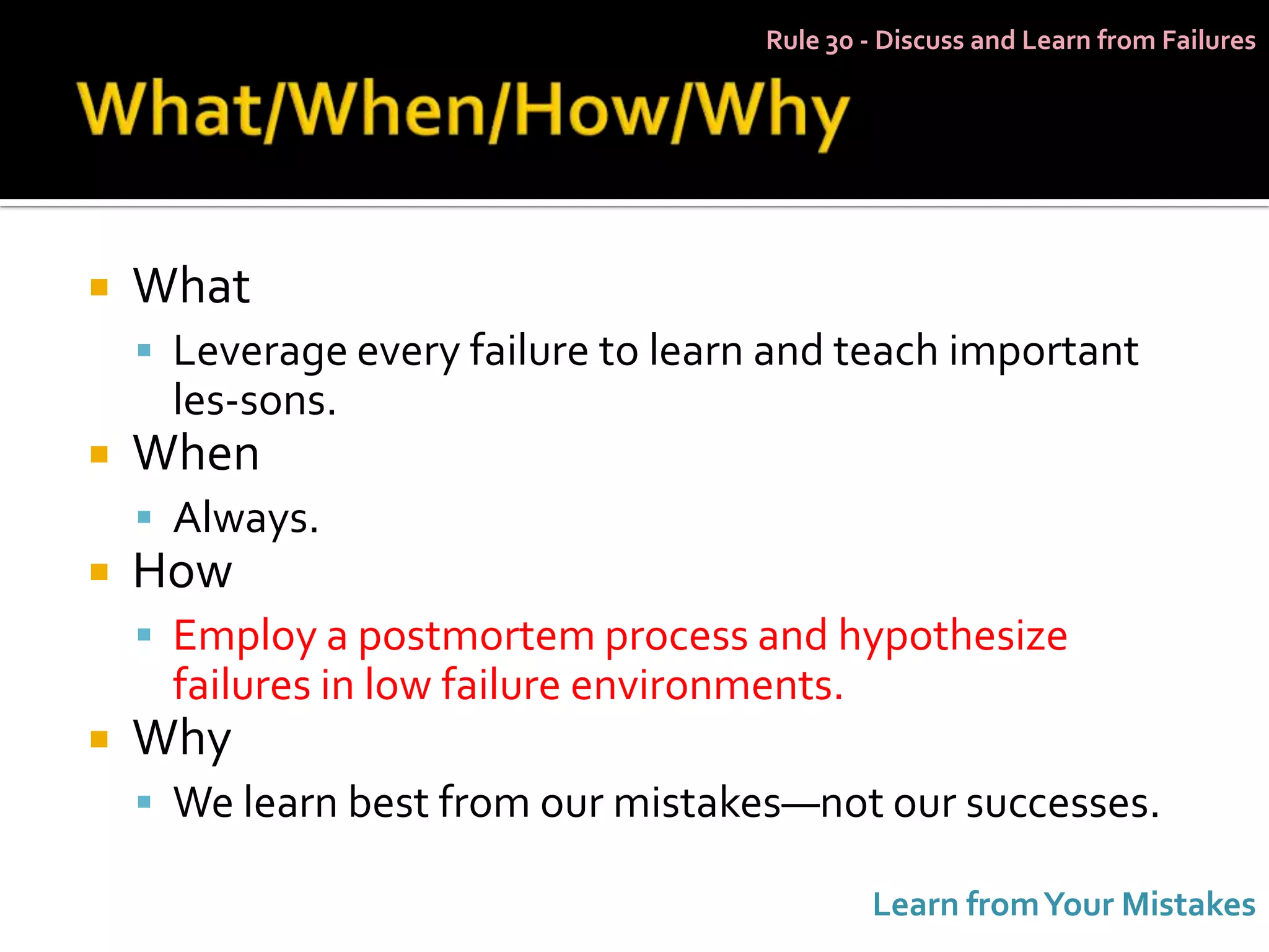 Rule 30 - Discuss and Learn from Failures




   What
     Leverage every failure to learn and teach important
      les-sons.
   When
     Always.
   How
     Employ a postmortem process and hypothesize
      failures in low failure environments.
   Why
     We learn best from our mistakes—not our successes.

                                              Learn from Your Mistakes
 