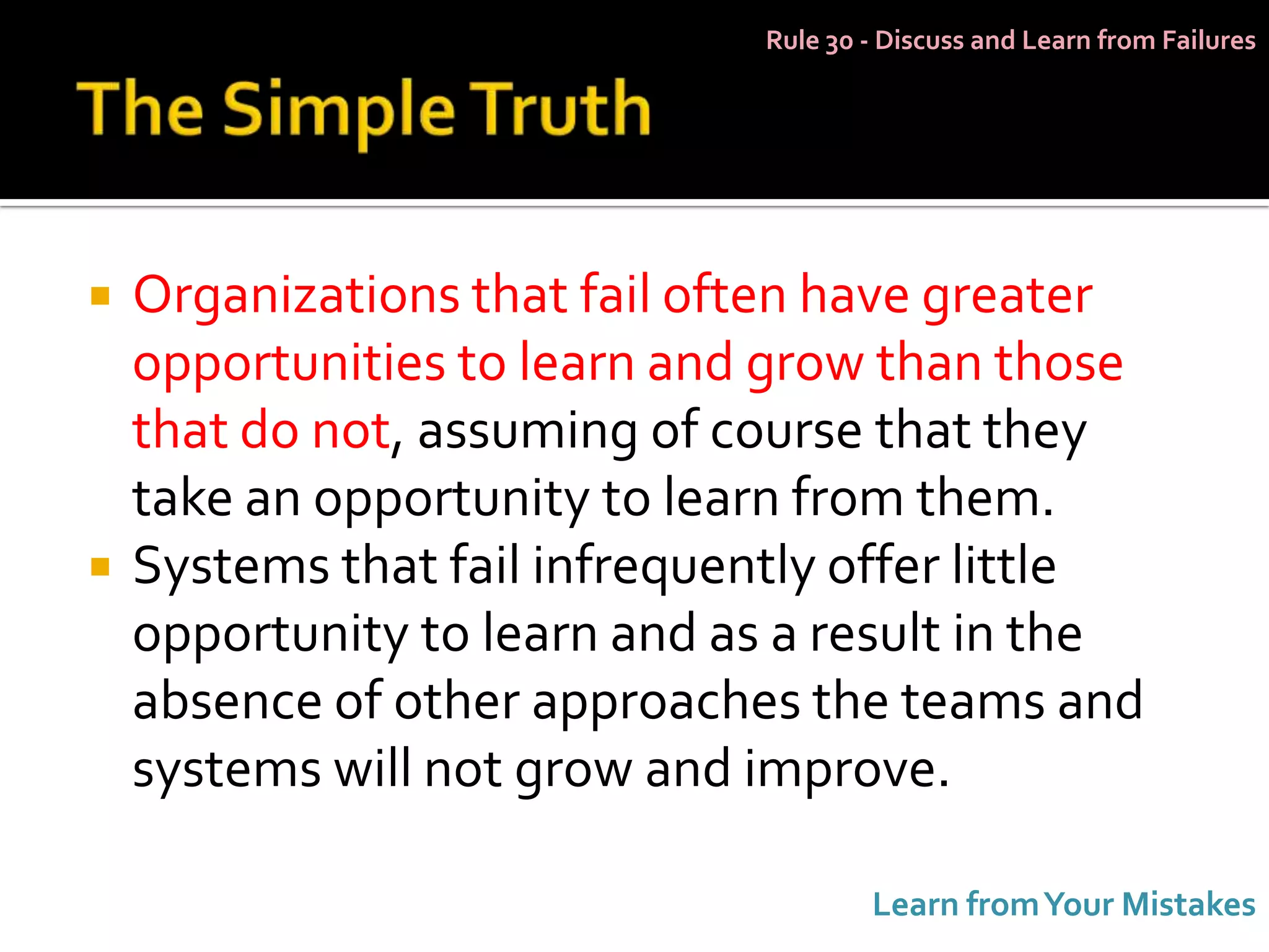 Rule 30 - Discuss and Learn from Failures




   Organizations that fail often have greater
    opportunities to learn and grow than those
    that do not, assuming of course that they
    take an opportunity to learn from them.
   Systems that fail infrequently offer little
    opportunity to learn and as a result in the
    absence of other approaches the teams and
    systems will not grow and improve.

                                      Learn from Your Mistakes
 