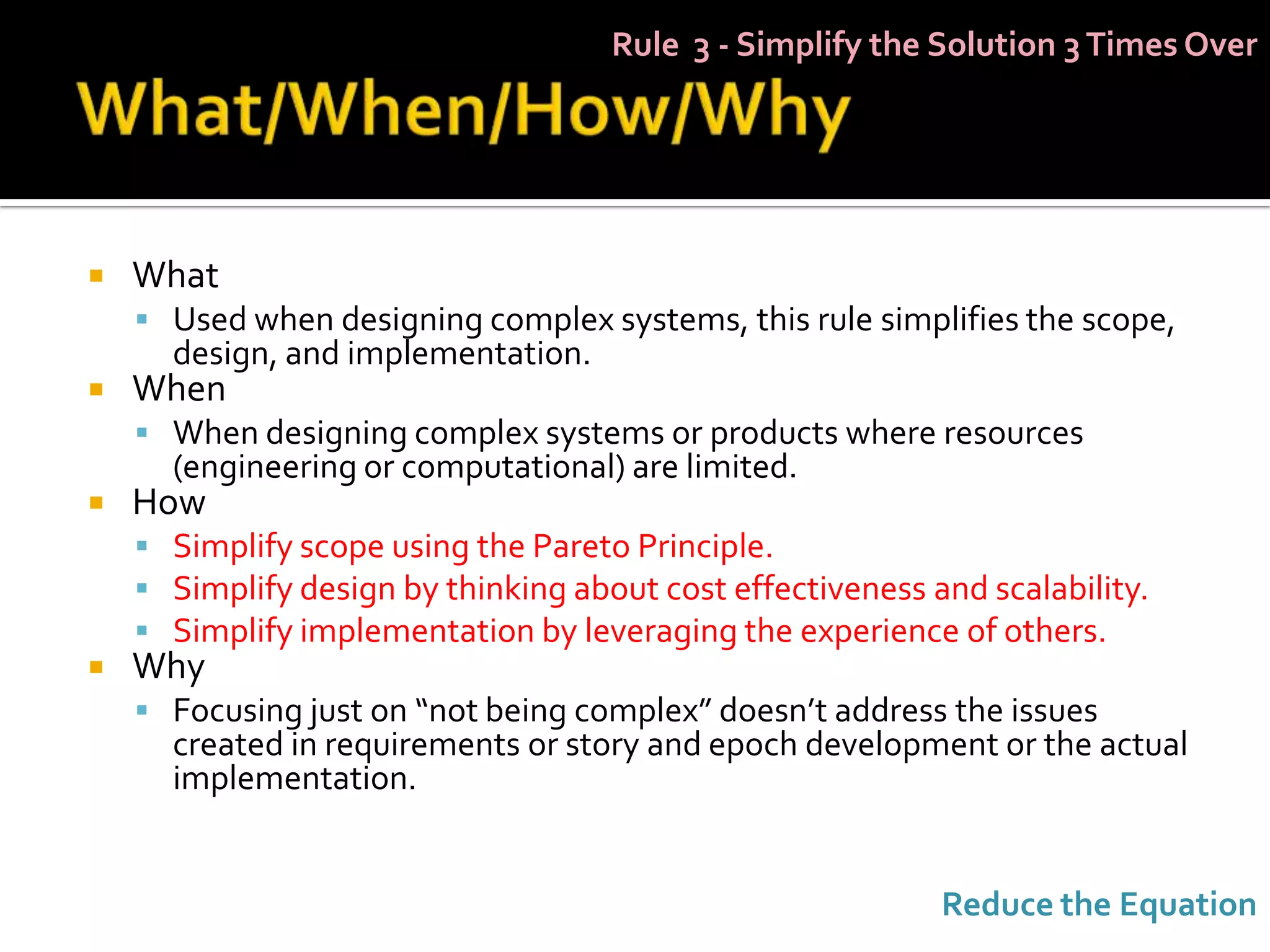 Rule 3 - Simplify the Solution 3 Times Over




   What
     Used when designing complex systems, this rule simplifies the scope,
      design, and implementation.
   When
     When designing complex systems or products where resources
      (engineering or computational) are limited.
   How
     Simplify scope using the Pareto Principle.
     Simplify design by thinking about cost effectiveness and scalability.
     Simplify implementation by leveraging the experience of others.
   Why
     Focusing just on “not being complex” doesn’t address the issues
      created in requirements or story and epoch development or the actual
      implementation.


                                                            Reduce the Equation
 