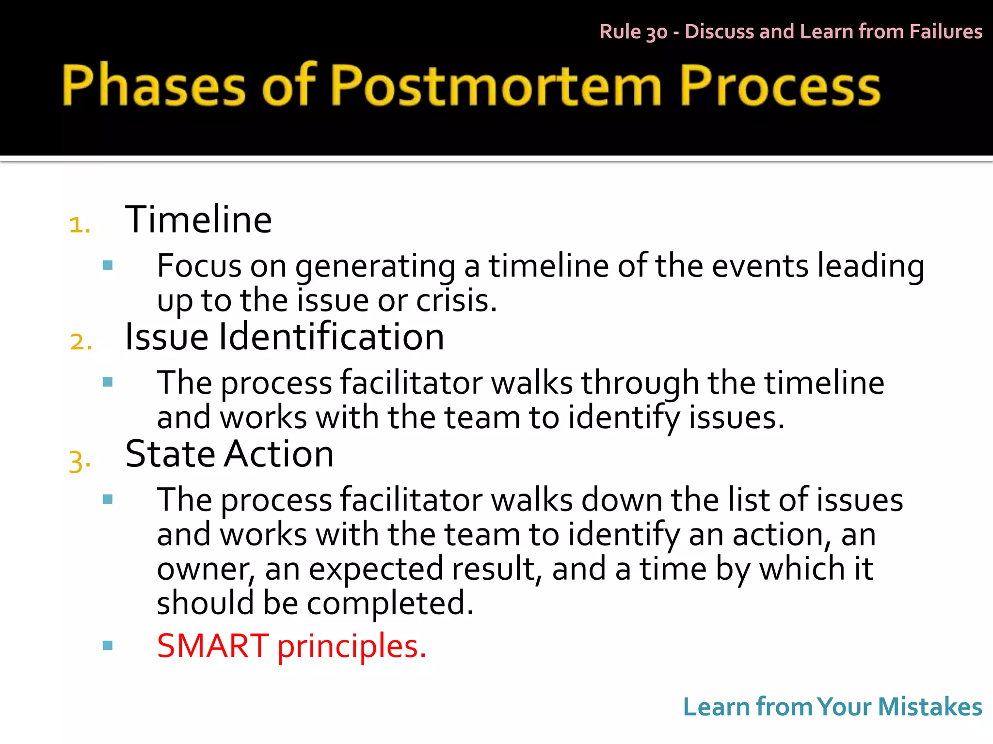 Rule 30 - Discuss and Learn from Failures




1.       Timeline
         Focus on generating a timeline of the events leading
          up to the issue or crisis.
2.       Issue Identification
         The process facilitator walks through the timeline
          and works with the team to identify issues.
3.       State Action
         The process facilitator walks down the list of issues
          and works with the team to identify an action, an
          owner, an expected result, and a time by which it
          should be completed.
         SMART principles.
                                                 Learn from Your Mistakes
 