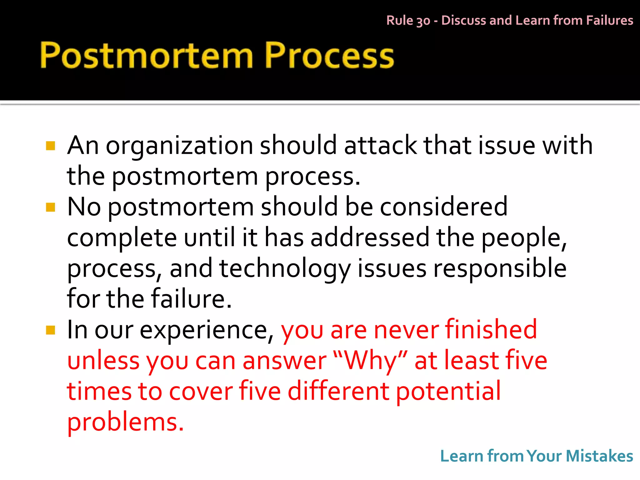 Rule 30 - Discuss and Learn from Failures




   An organization should attack that issue with
    the postmortem process.
   No postmortem should be considered
    complete until it has addressed the people,
    process, and technology issues responsible
    for the failure.
   In our experience, you are never finished
    unless you can answer “Why” at least five
    times to cover five different potential
    problems.
                                       Learn from Your Mistakes
 