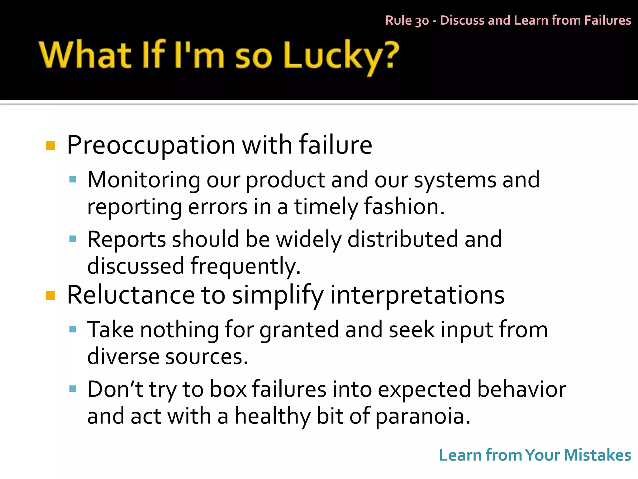 Rule 30 - Discuss and Learn from Failures




   Preoccupation with failure
     Monitoring our product and our systems and
      reporting errors in a timely fashion.
     Reports should be widely distributed and
      discussed frequently.
   Reluctance to simplify interpretations
     Take nothing for granted and seek input from
      diverse sources.
     Don’t try to box failures into expected behavior
      and act with a healthy bit of paranoia.
                                           Learn from Your Mistakes
 