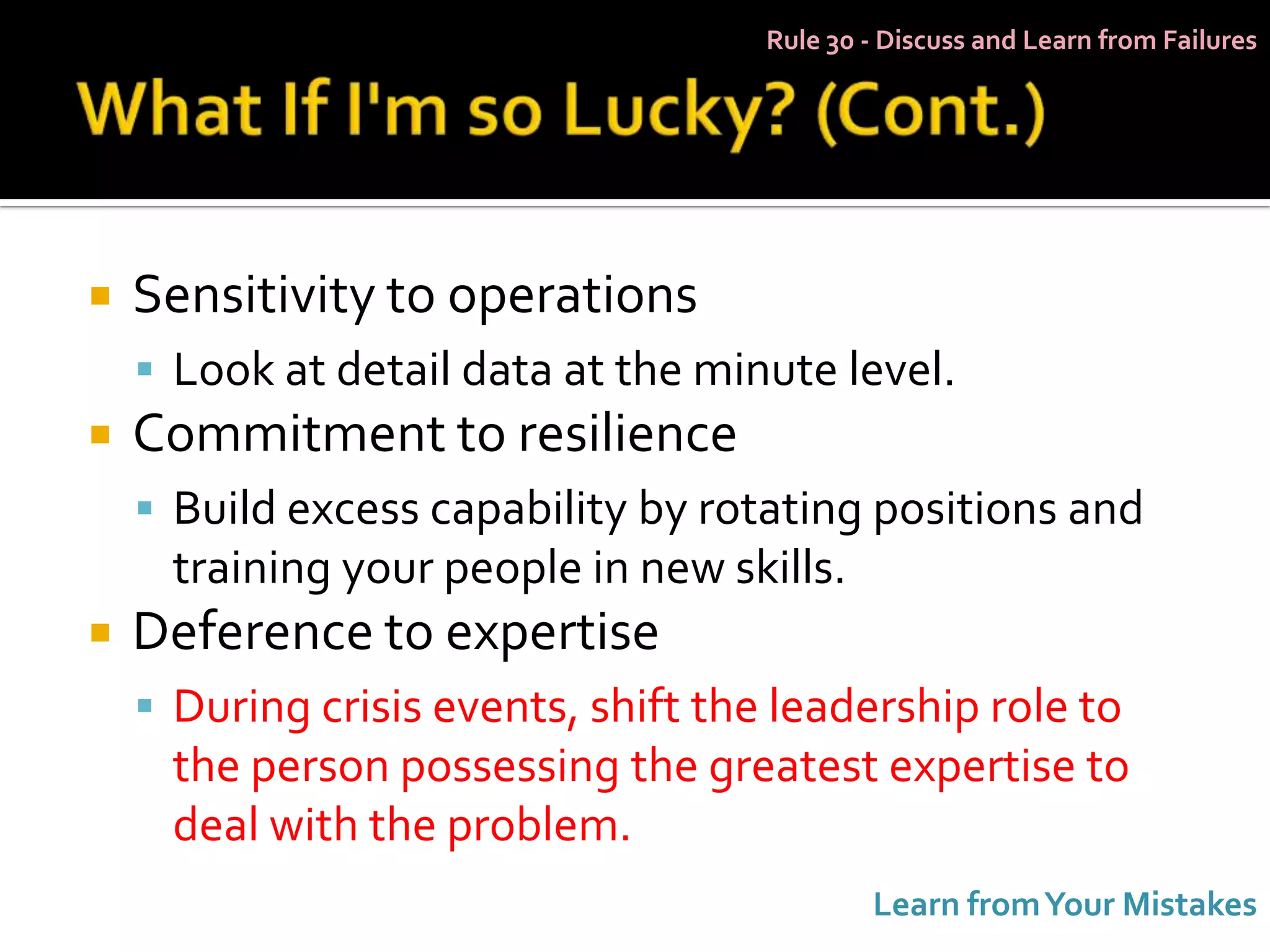 Rule 30 - Discuss and Learn from Failures




   Sensitivity to operations
     Look at detail data at the minute level.
   Commitment to resilience
     Build excess capability by rotating positions and
      training your people in new skills.
   Deference to expertise
     During crisis events, shift the leadership role to
      the person possessing the greatest expertise to
      deal with the problem.
                                             Learn from Your Mistakes
 