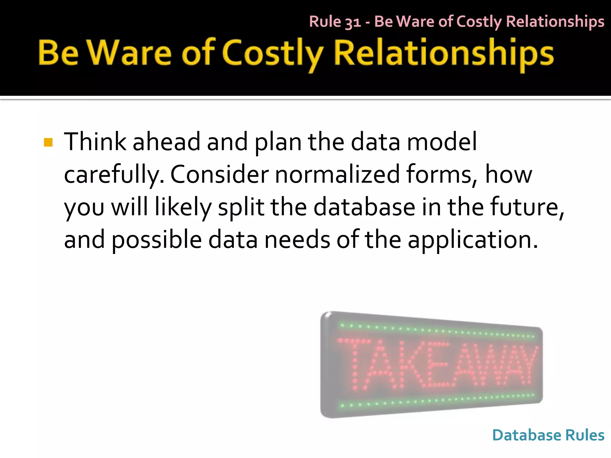 Rule 31 - Be Ware of Costly Relationships




   Think ahead and plan the data model
    carefully. Consider normalized forms, how
    you will likely split the database in the future,
    and possible data needs of the application.




                                                    Database Rules
 