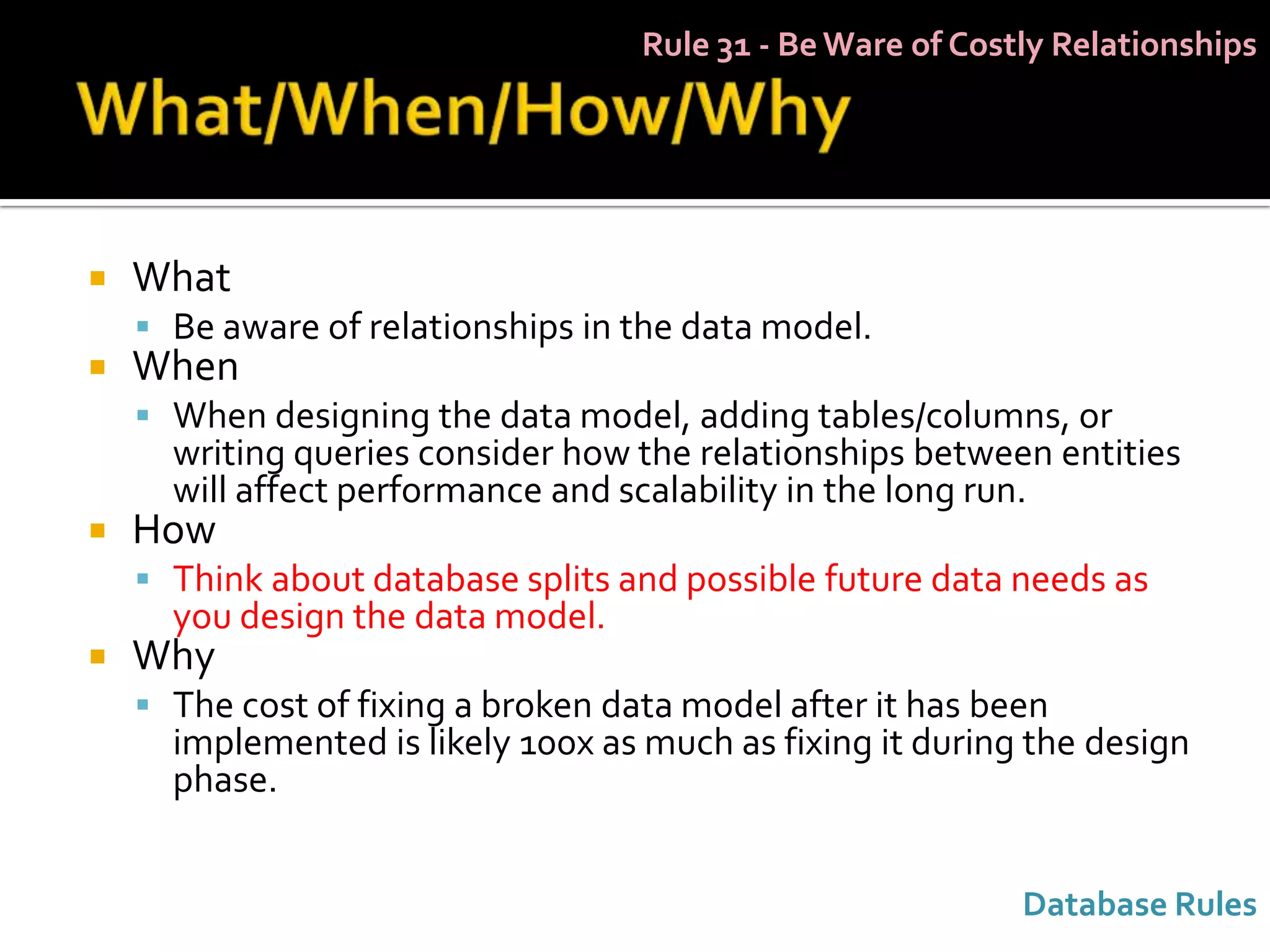 Rule 31 - Be Ware of Costly Relationships




   What
     Be aware of relationships in the data model.
   When
     When designing the data model, adding tables/columns, or
      writing queries consider how the relationships between entities
      will affect performance and scalability in the long run.
   How
     Think about database splits and possible future data needs as
      you design the data model.
   Why
     The cost of fixing a broken data model after it has been
      implemented is likely 100x as much as fixing it during the design
      phase.


                                                             Database Rules
 