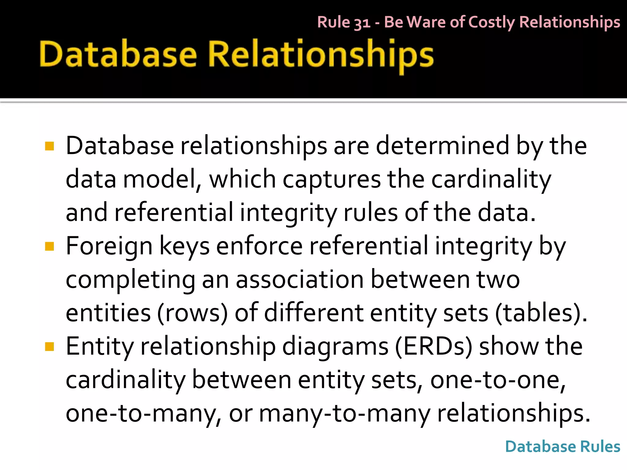 Rule 31 - Be Ware of Costly Relationships




   Database relationships are determined by the
    data model, which captures the cardinality
    and referential integrity rules of the data.
   Foreign keys enforce referential integrity by
    completing an association between two
    entities (rows) of different entity sets (tables).
   Entity relationship diagrams (ERDs) show the
    cardinality between entity sets, one-to-one,
    one-to-many, or many-to-many relationships.
                                                    Database Rules
 