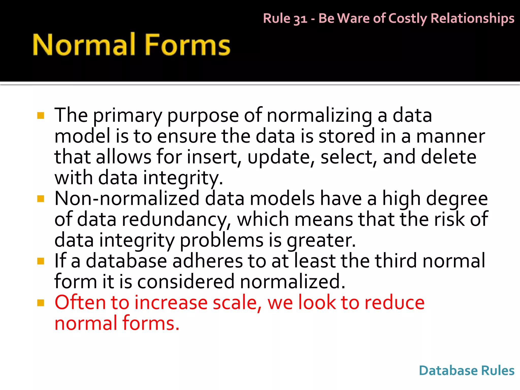 Rule 31 - Be Ware of Costly Relationships




 The primary purpose of normalizing a data
  model is to ensure the data is stored in a manner
  that allows for insert, update, select, and delete
  with data integrity.
 Non-normalized data models have a high degree
  of data redundancy, which means that the risk of
  data integrity problems is greater.
 If a database adheres to at least the third normal
  form it is considered normalized.
 Often to increase scale, we look to reduce
  normal forms.

                                                   Database Rules
 