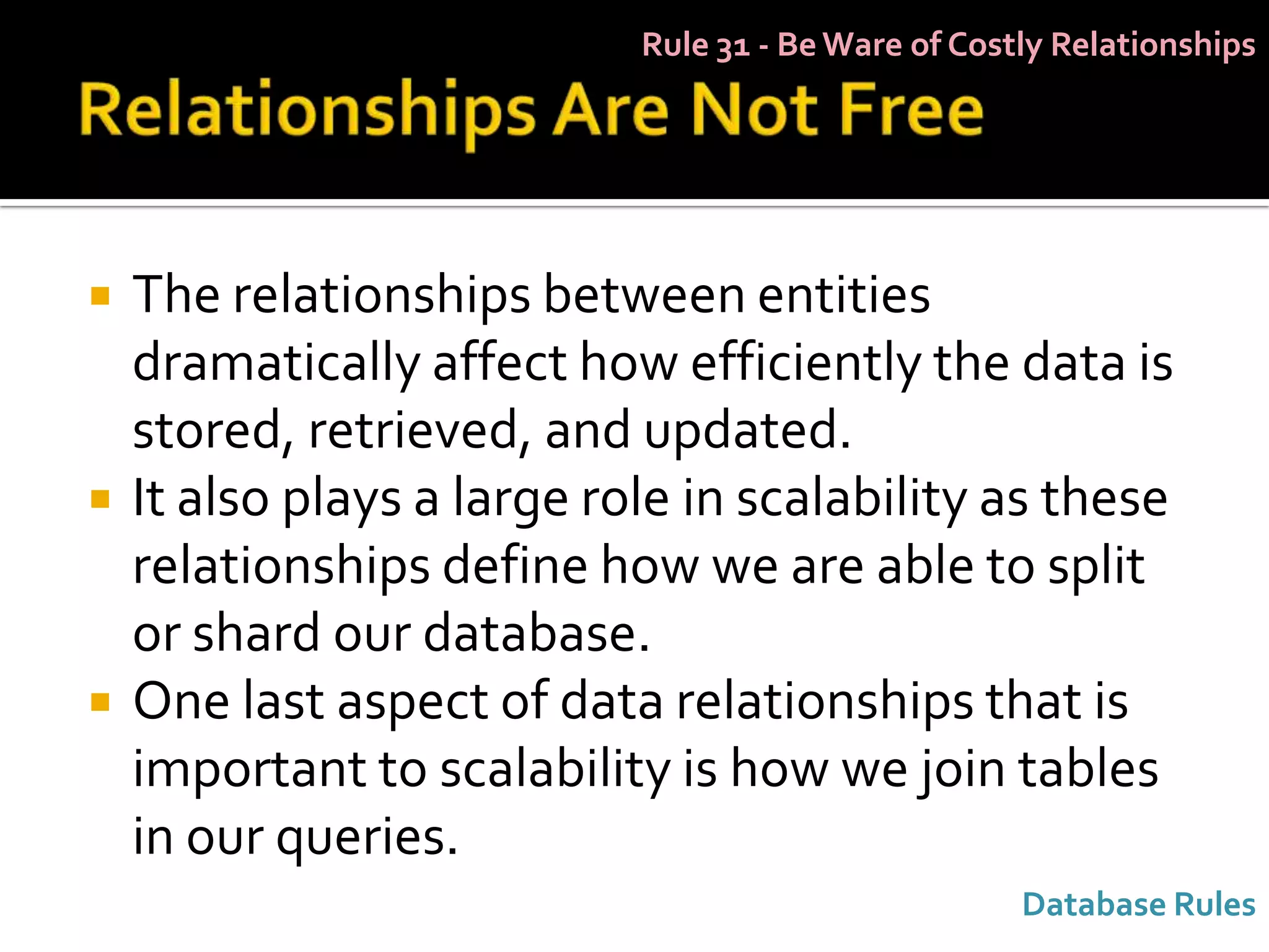 Rule 31 - Be Ware of Costly Relationships




   The relationships between entities
    dramatically affect how efficiently the data is
    stored, retrieved, and updated.
   It also plays a large role in scalability as these
    relationships define how we are able to split
    or shard our database.
   One last aspect of data relationships that is
    important to scalability is how we join tables
    in our queries.
                                                     Database Rules
 